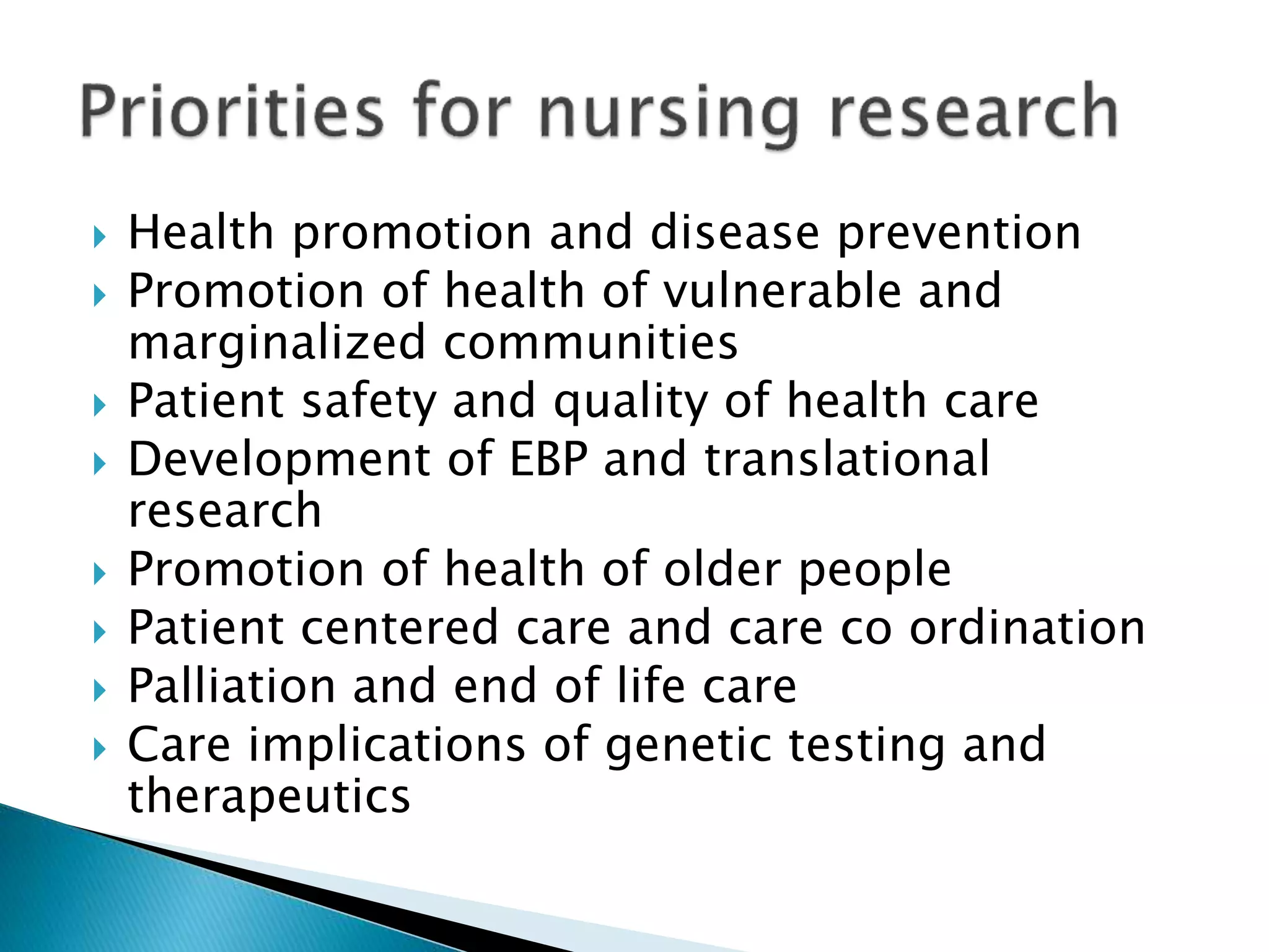  Health promotion and disease prevention
 Promotion of health of vulnerable and
marginalized communities
 Patient safety and quality of health care
 Development of EBP and translational
research
 Promotion of health of older people
 Patient centered care and care co ordination
 Palliation and end of life care
 Care implications of genetic testing and
therapeutics
 