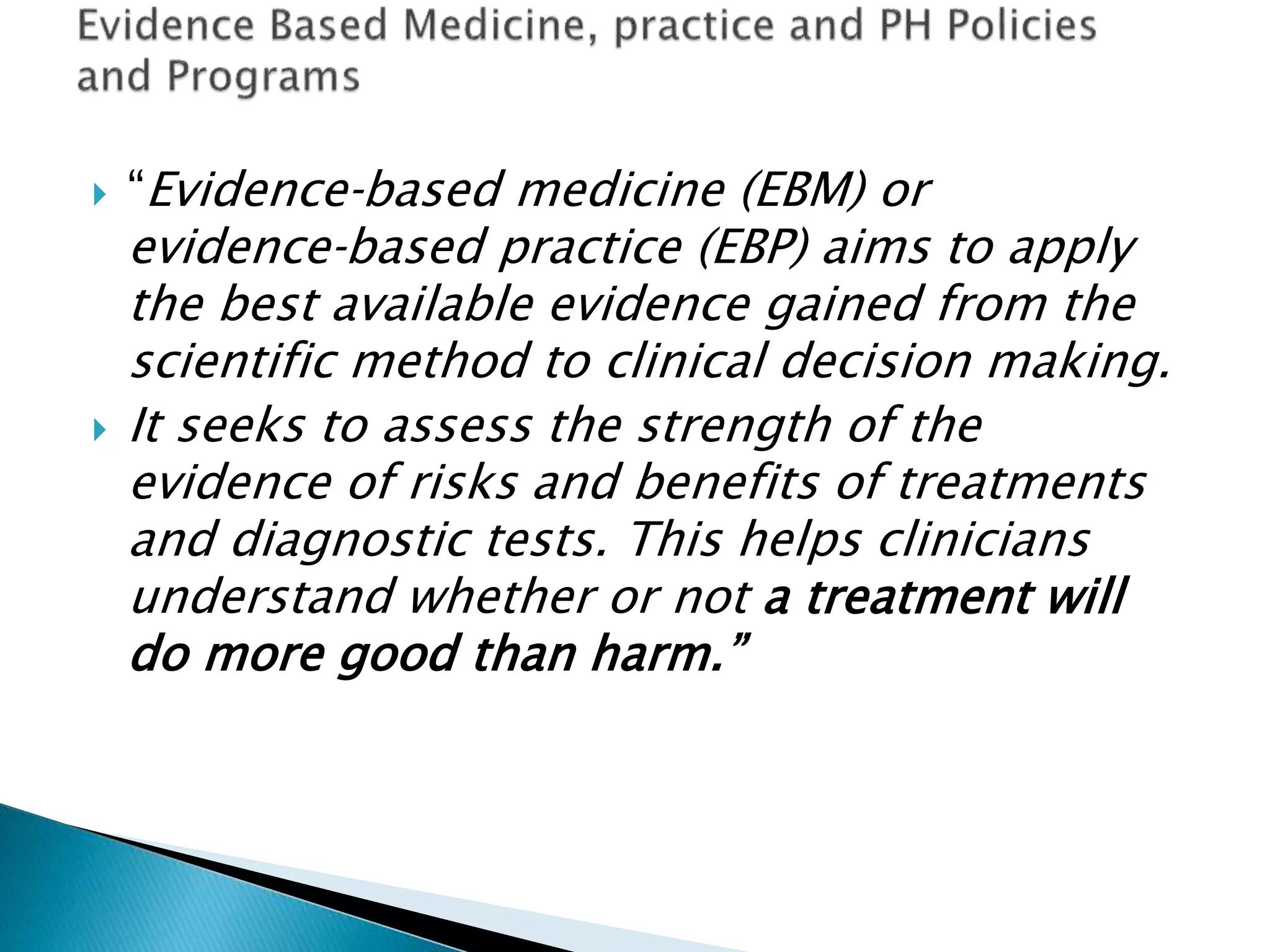  “Evidence‐based medicine (EBM) or
evidence‐based practice (EBP) aims to apply
the best available evidence gained from the
scientific method to clinical decision making.
 It seeks to assess the strength of the
evidence of risks and benefits of treatments
and diagnostic tests. This helps clinicians
understand whether or not a treatment will
do more good than harm.”
 