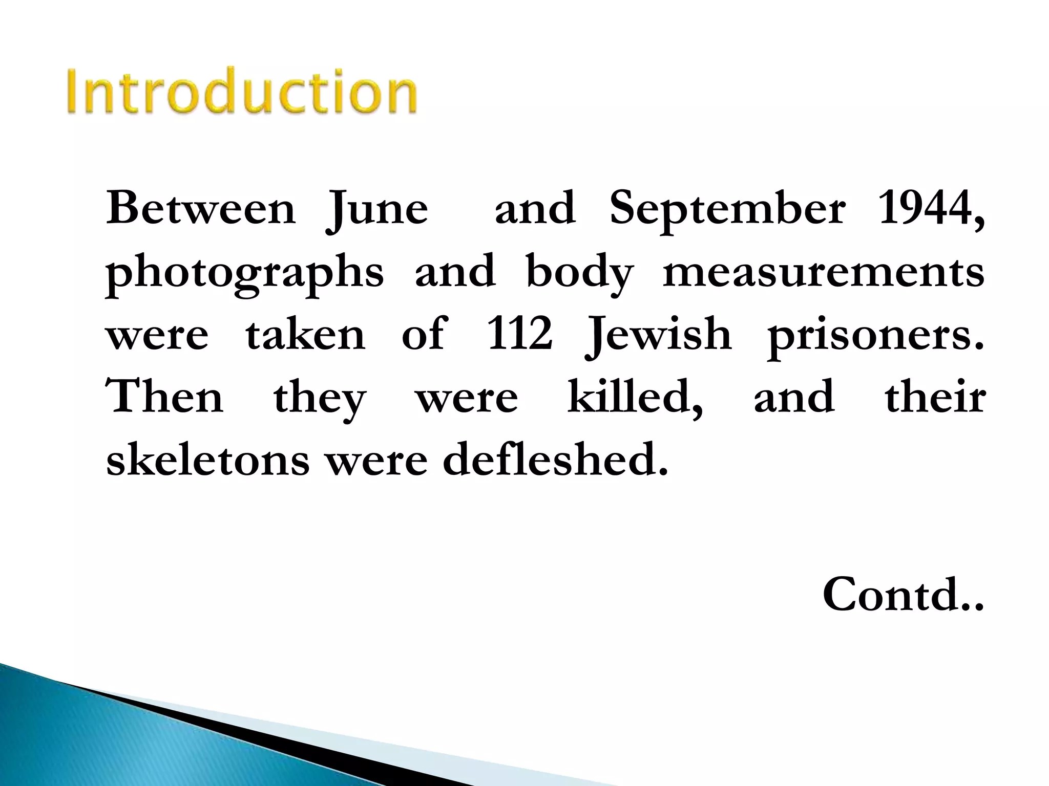 Between June and September 1944,
photographs and body measurements
were taken of 112 Jewish prisoners.
Then they were killed, and their
skeletons were defleshed.
Contd..
 