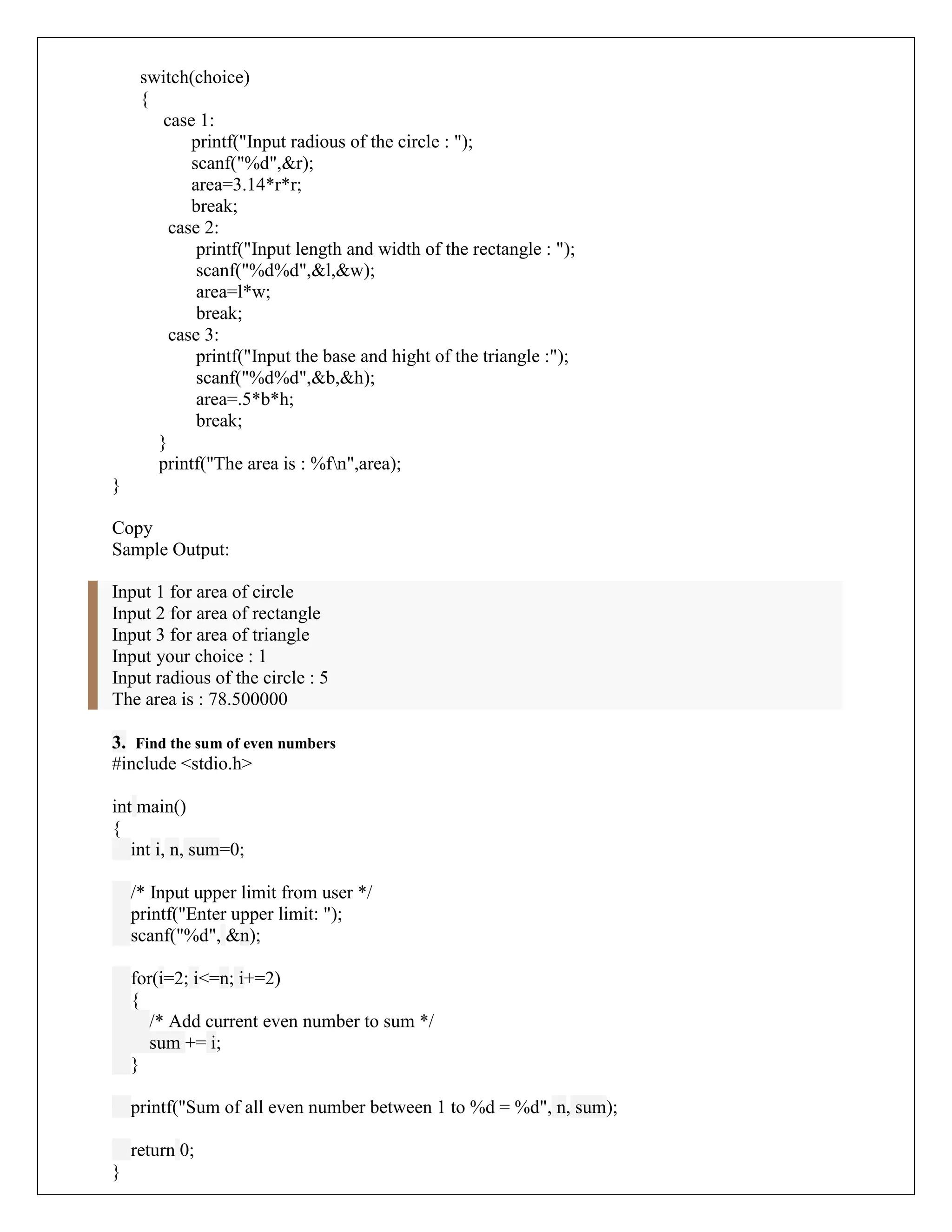switch(choice)
{
case 1:
printf("Input radious of the circle : ");
scanf("%d",&r);
area=3.14*r*r;
break;
case 2:
printf("Input length and width of the rectangle : ");
scanf("%d%d",&l,&w);
area=l*w;
break;
case 3:
printf("Input the base and hight of the triangle :");
scanf("%d%d",&b,&h);
area=.5*b*h;
break;
}
printf("The area is : %fn",area);
}
Copy
Sample Output:
Input 1 for area of circle
Input 2 for area of rectangle
Input 3 for area of triangle
Input your choice : 1
Input radious of the circle : 5
The area is : 78.500000
3. Find the sum of even numbers
#include <stdio.h>
int main()
{
int i, n, sum=0;
/* Input upper limit from user */
printf("Enter upper limit: ");
scanf("%d", &n);
for(i=2; i<=n; i+=2)
{
/* Add current even number to sum */
sum += i;
}
printf("Sum of all even number between 1 to %d = %d", n, sum);
return 0;
}
 
