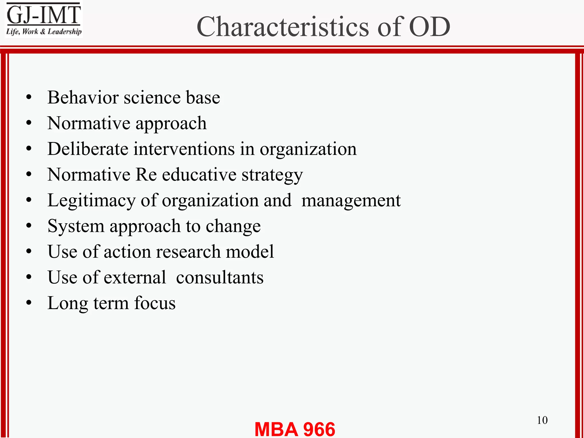 MBA 966
Characteristics of OD
10
• Behavior science base
• Normative approach
• Deliberate interventions in organization
• Normative Re educative strategy
• Legitimacy of organization and management
• System approach to change
• Use of action research model
• Use of external consultants
• Long term focus
 