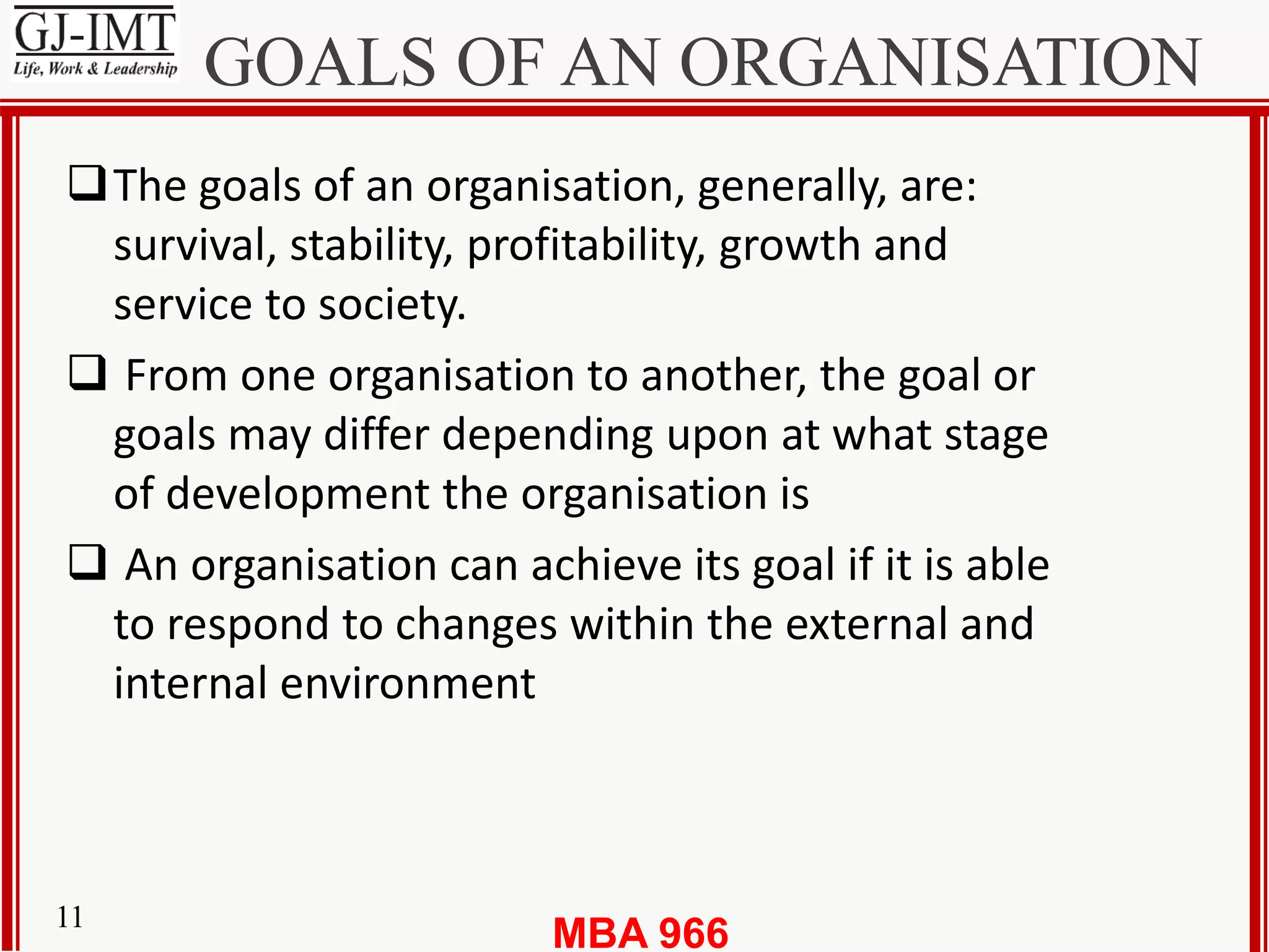MBA 96611
GOALS OF AN ORGANISATION
The goals of an organisation, generally, are:
survival, stability, profitability, growth and
service to society.
 From one organisation to another, the goal or
goals may differ depending upon at what stage
of development the organisation is
 An organisation can achieve its goal if it is able
to respond to changes within the external and
internal environment
 
