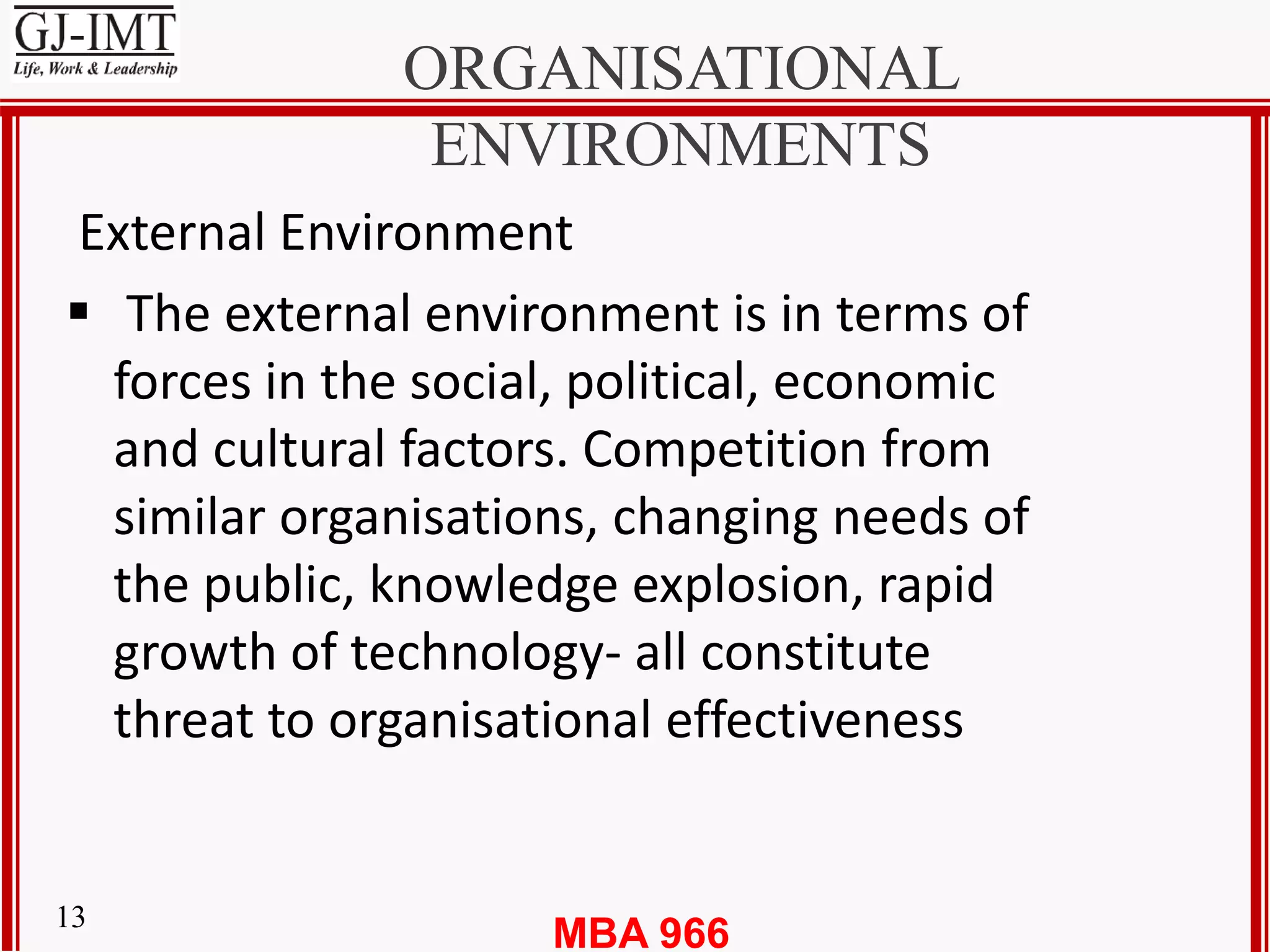 MBA 96613
ORGANISATIONAL
ENVIRONMENTS
External Environment
 The external environment is in terms of
forces in the social, political, economic
and cultural factors. Competition from
similar organisations, changing needs of
the public, knowledge explosion, rapid
growth of technology- all constitute
threat to organisational effectiveness
 