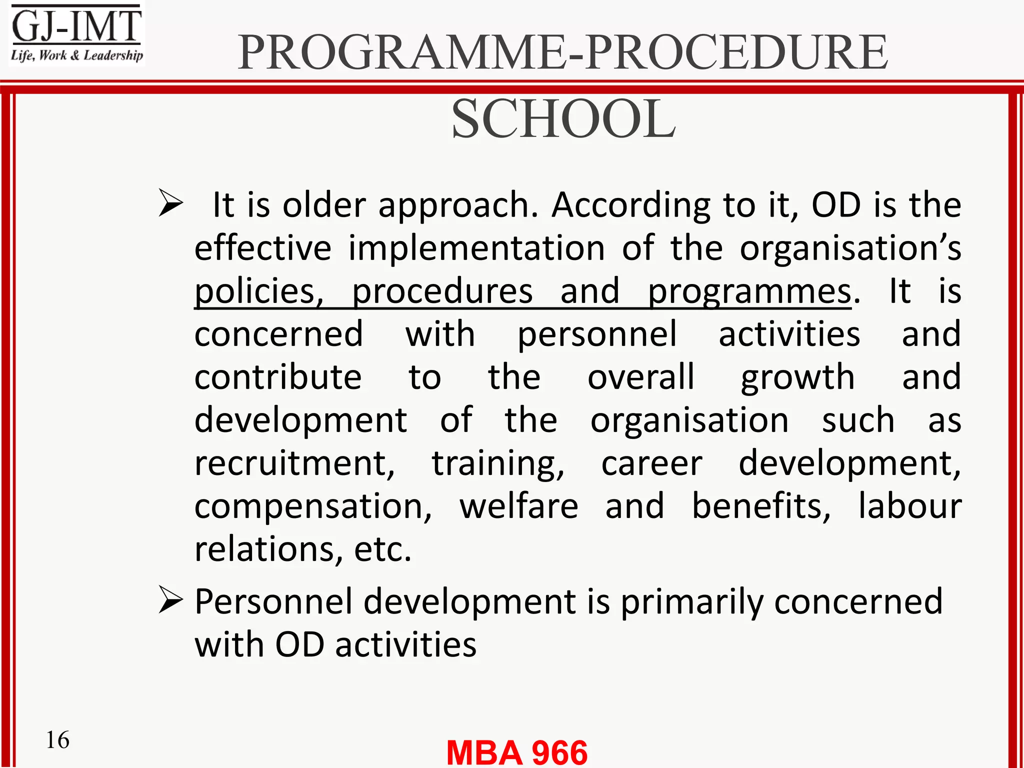 MBA 96616
PROGRAMME-PROCEDURE
SCHOOL
 It is older approach. According to it, OD is the
effective implementation of the organisation’s
policies, procedures and programmes. It is
concerned with personnel activities and
contribute to the overall growth and
development of the organisation such as
recruitment, training, career development,
compensation, welfare and benefits, labour
relations, etc.
 Personnel development is primarily concerned
with OD activities
 