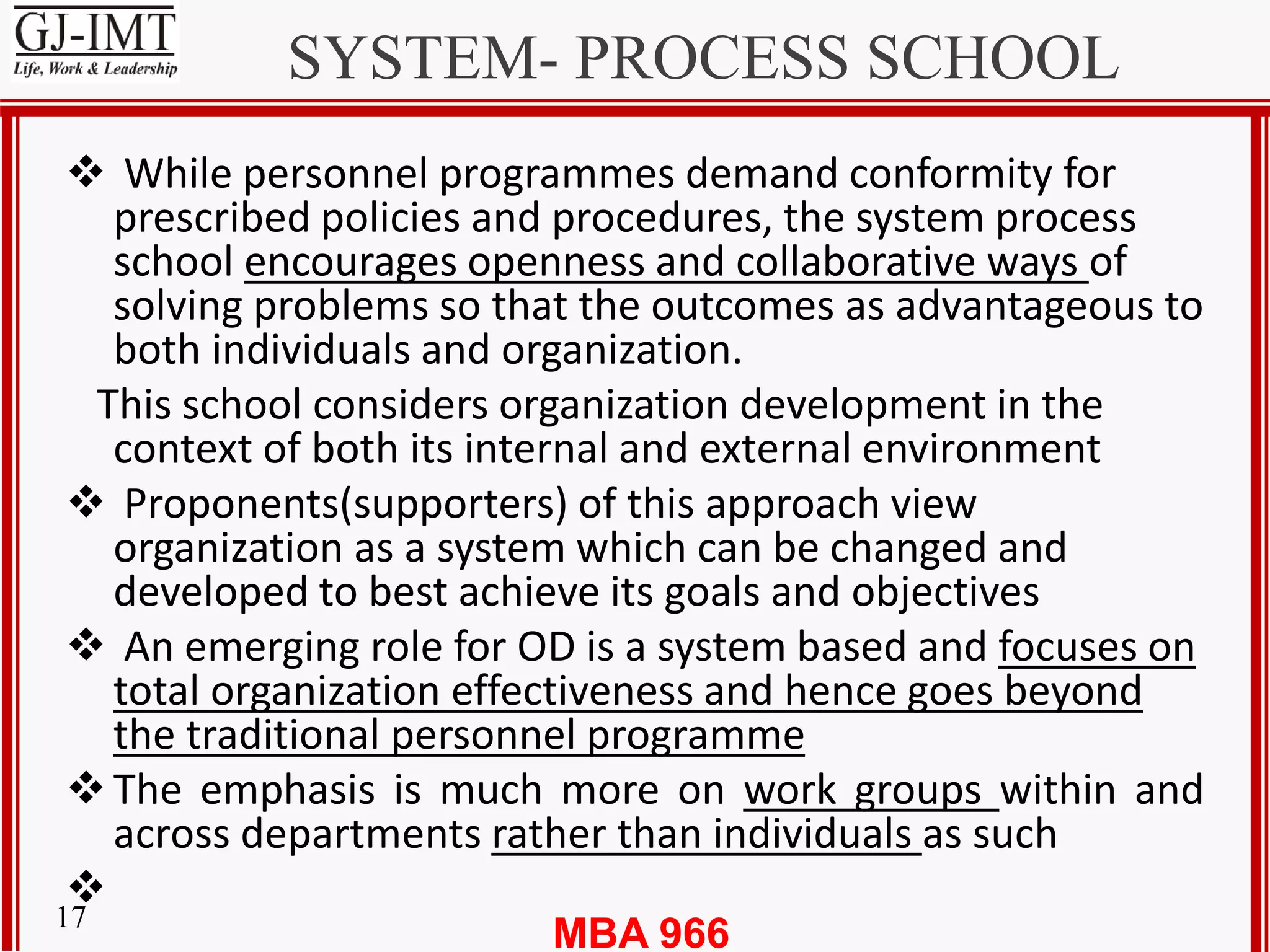 MBA 96617
SYSTEM- PROCESS SCHOOL
 While personnel programmes demand conformity for
prescribed policies and procedures, the system process
school encourages openness and collaborative ways of
solving problems so that the outcomes as advantageous to
both individuals and organization.
This school considers organization development in the
context of both its internal and external environment
 Proponents(supporters) of this approach view
organization as a system which can be changed and
developed to best achieve its goals and objectives
 An emerging role for OD is a system based and focuses on
total organization effectiveness and hence goes beyond
the traditional personnel programme
The emphasis is much more on work groups within and
across departments rather than individuals as such

 