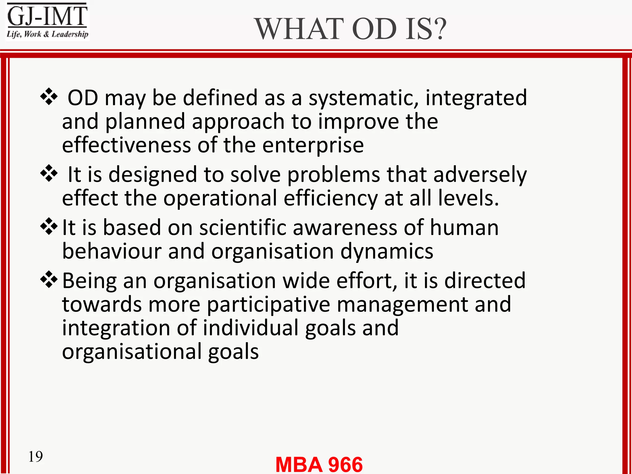 MBA 96619
WHAT OD IS?
 OD may be defined as a systematic, integrated
and planned approach to improve the
effectiveness of the enterprise
 It is designed to solve problems that adversely
effect the operational efficiency at all levels.
It is based on scientific awareness of human
behaviour and organisation dynamics
Being an organisation wide effort, it is directed
towards more participative management and
integration of individual goals and
organisational goals
 