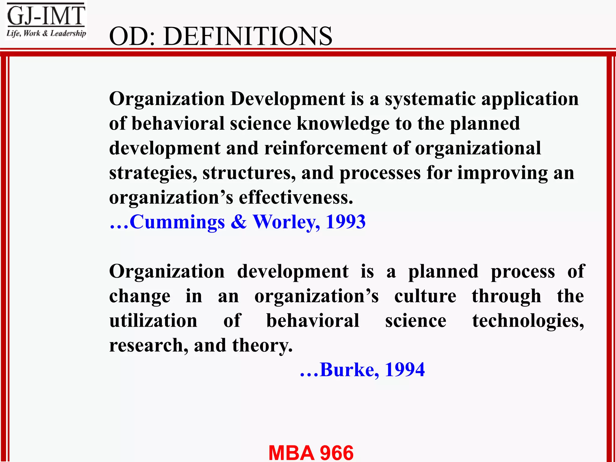 MBA 966
Organization Development is a systematic application
of behavioral science knowledge to the planned
development and reinforcement of organizational
strategies, structures, and processes for improving an
organization’s effectiveness.
…Cummings & Worley, 1993
Organization development is a planned process of
change in an organization’s culture through the
utilization of behavioral science technologies,
research, and theory.
…Burke, 1994
OD: DEFINITIONS
 