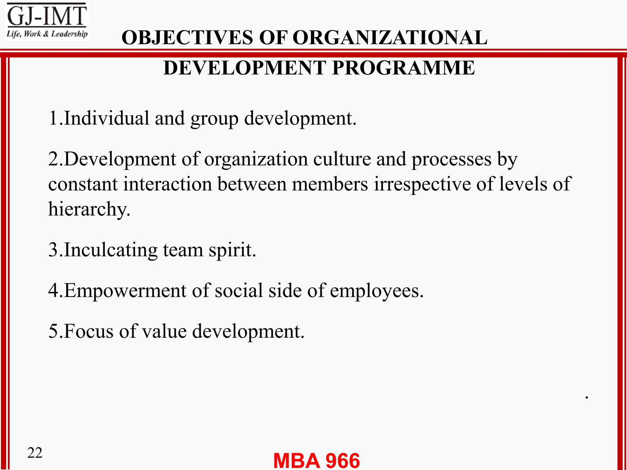 MBA 96622
OBJECTIVES OF ORGANIZATIONAL
DEVELOPMENT PROGRAMME
1.Individual and group development.
2.Development of organization culture and processes by
constant interaction between members irrespective of levels of
hierarchy.
3.Inculcating team spirit.
4.Empowerment of social side of employees.
5.Focus of value development.
.
 
