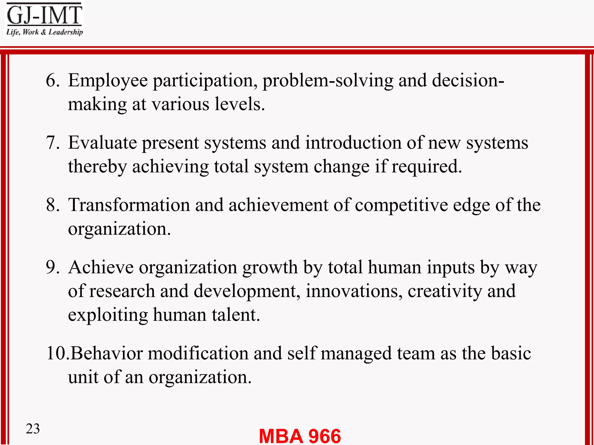 MBA 96623
6. Employee participation, problem-solving and decision-
making at various levels.
7. Evaluate present systems and introduction of new systems
thereby achieving total system change if required.
8. Transformation and achievement of competitive edge of the
organization.
9. Achieve organization growth by total human inputs by way
of research and development, innovations, creativity and
exploiting human talent.
10.Behavior modification and self managed team as the basic
unit of an organization.
 