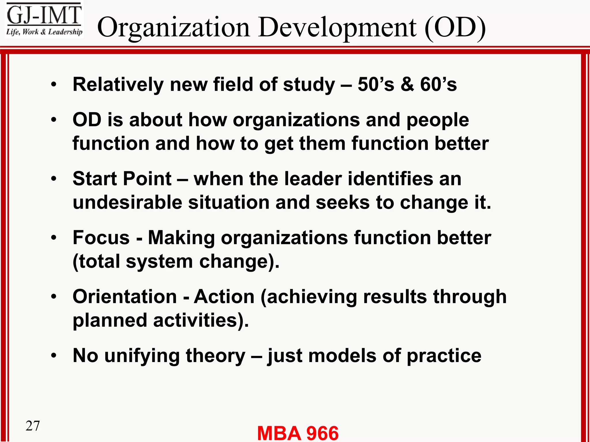 MBA 96627
Organization Development (OD)
• Relatively new field of study – 50’s & 60’s
• OD is about how organizations and people
function and how to get them function better
• Start Point – when the leader identifies an
undesirable situation and seeks to change it.
• Focus - Making organizations function better
(total system change).
• Orientation - Action (achieving results through
planned activities).
• No unifying theory – just models of practice
 