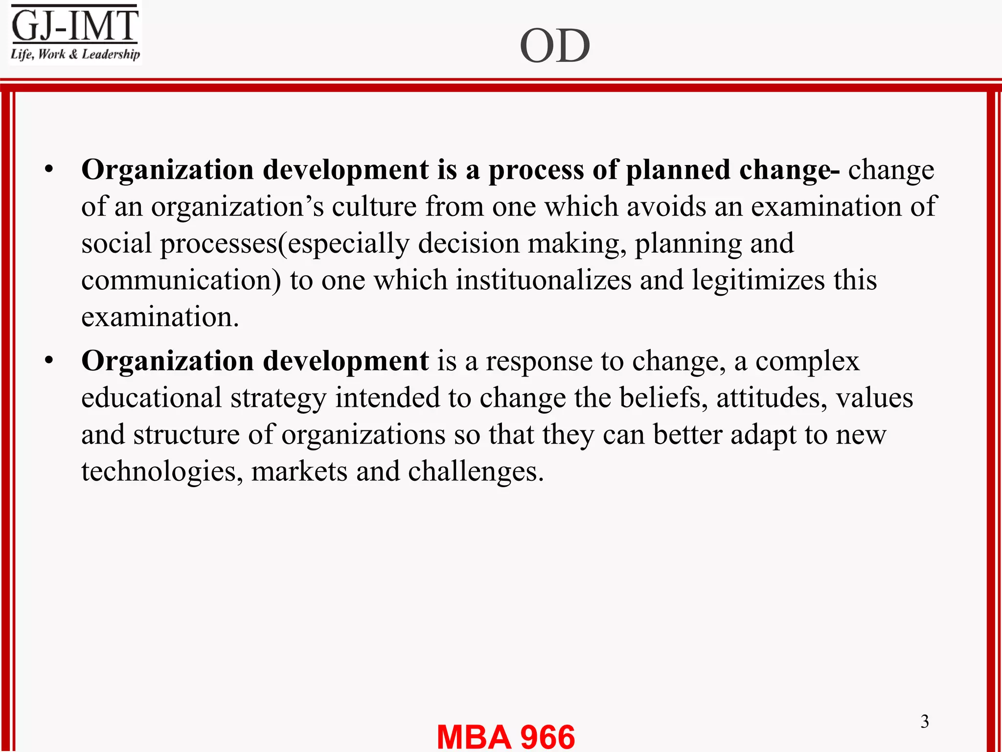 MBA 966
OD
3
• Organization development is a process of planned change- change
of an organization’s culture from one which avoids an examination of
social processes(especially decision making, planning and
communication) to one which instituonalizes and legitimizes this
examination.
• Organization development is a response to change, a complex
educational strategy intended to change the beliefs, attitudes, values
and structure of organizations so that they can better adapt to new
technologies, markets and challenges.
 