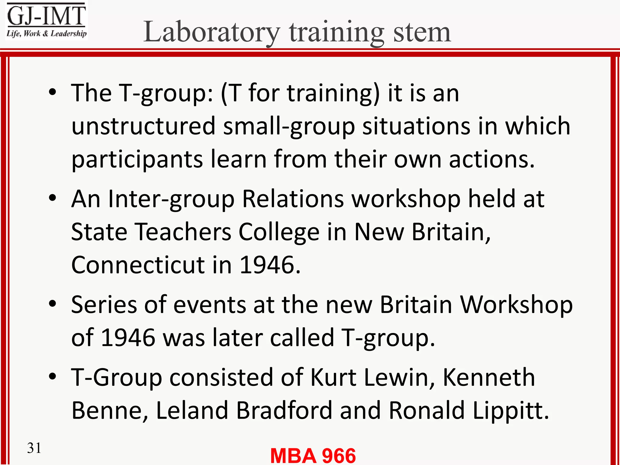 MBA 96631
Laboratory training stem
• The T-group: (T for training) it is an
unstructured small-group situations in which
participants learn from their own actions.
• An Inter-group Relations workshop held at
State Teachers College in New Britain,
Connecticut in 1946.
• Series of events at the new Britain Workshop
of 1946 was later called T-group.
• T-Group consisted of Kurt Lewin, Kenneth
Benne, Leland Bradford and Ronald Lippitt.
 