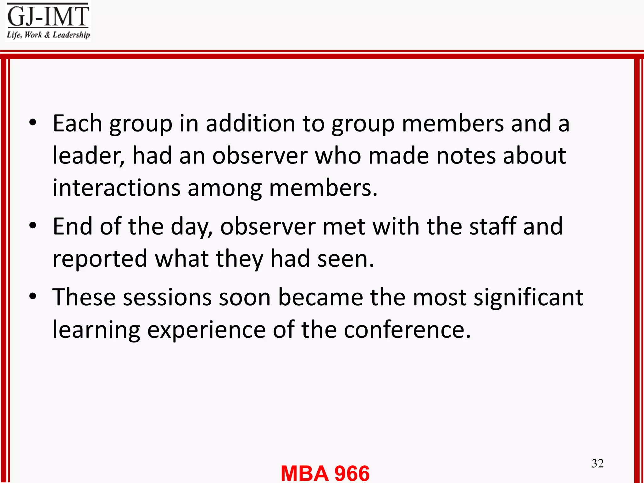 MBA 966
32
• Each group in addition to group members and a
leader, had an observer who made notes about
interactions among members.
• End of the day, observer met with the staff and
reported what they had seen.
• These sessions soon became the most significant
learning experience of the conference.
 