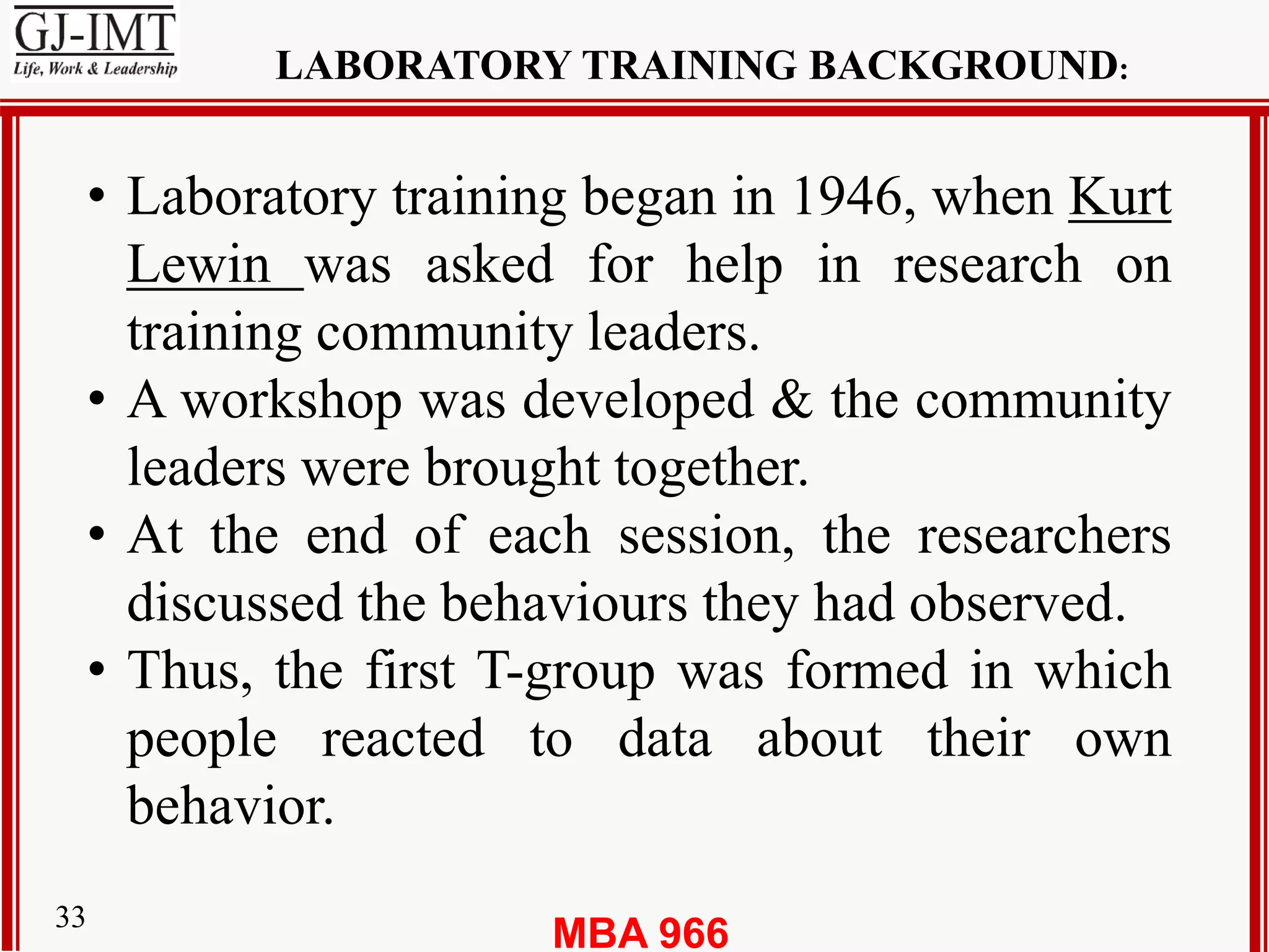 MBA 96633
LABORATORY TRAINING BACKGROUND:
• Laboratory training began in 1946, when Kurt
Lewin was asked for help in research on
training community leaders.
• A workshop was developed & the community
leaders were brought together.
• At the end of each session, the researchers
discussed the behaviours they had observed.
• Thus, the first T-group was formed in which
people reacted to data about their own
behavior.
 