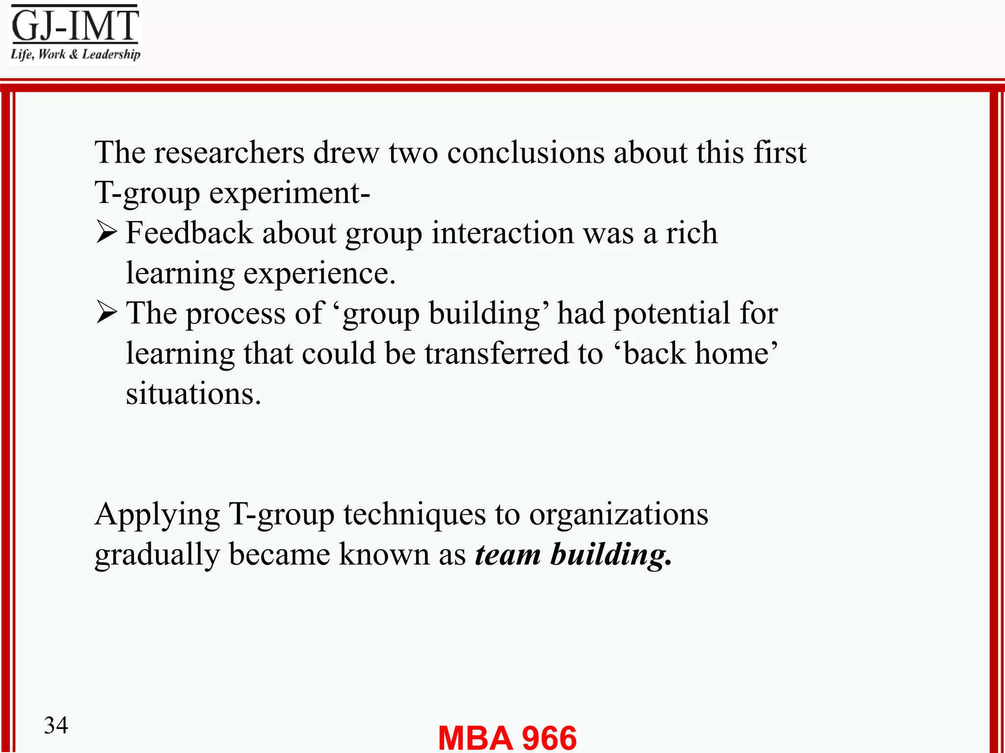 MBA 96634
The researchers drew two conclusions about this first
T-group experiment-
Feedback about group interaction was a rich
learning experience.
The process of ‘group building’ had potential for
learning that could be transferred to ‘back home’
situations.
Applying T-group techniques to organizations
gradually became known as team building.
 