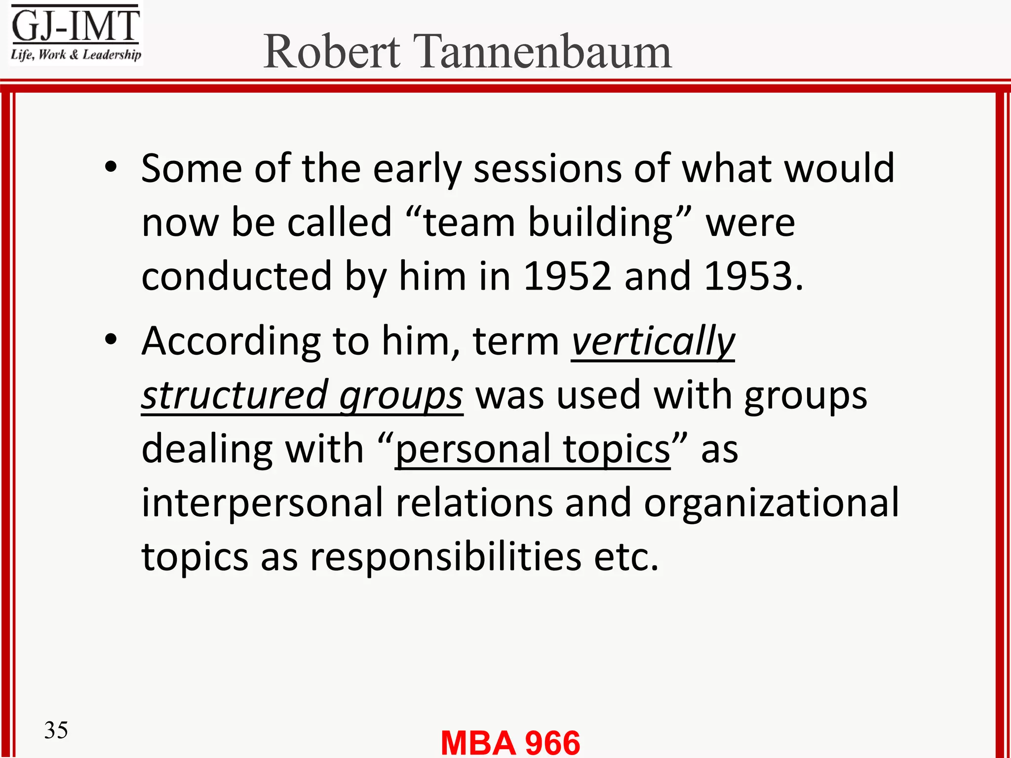 MBA 96635
Robert Tannenbaum
• Some of the early sessions of what would
now be called “team building” were
conducted by him in 1952 and 1953.
• According to him, term vertically
structured groups was used with groups
dealing with “personal topics” as
interpersonal relations and organizational
topics as responsibilities etc.
 