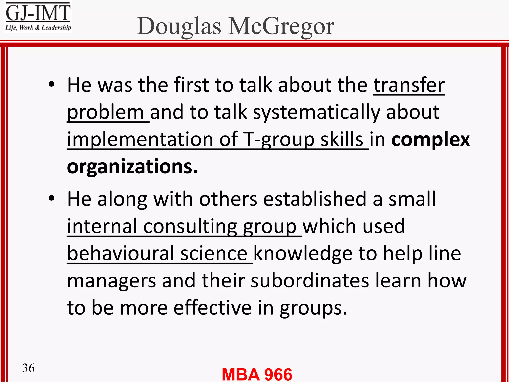 MBA 96636
Douglas McGregor
• He was the first to talk about the transfer
problem and to talk systematically about
implementation of T-group skills in complex
organizations.
• He along with others established a small
internal consulting group which used
behavioural science knowledge to help line
managers and their subordinates learn how
to be more effective in groups.
 