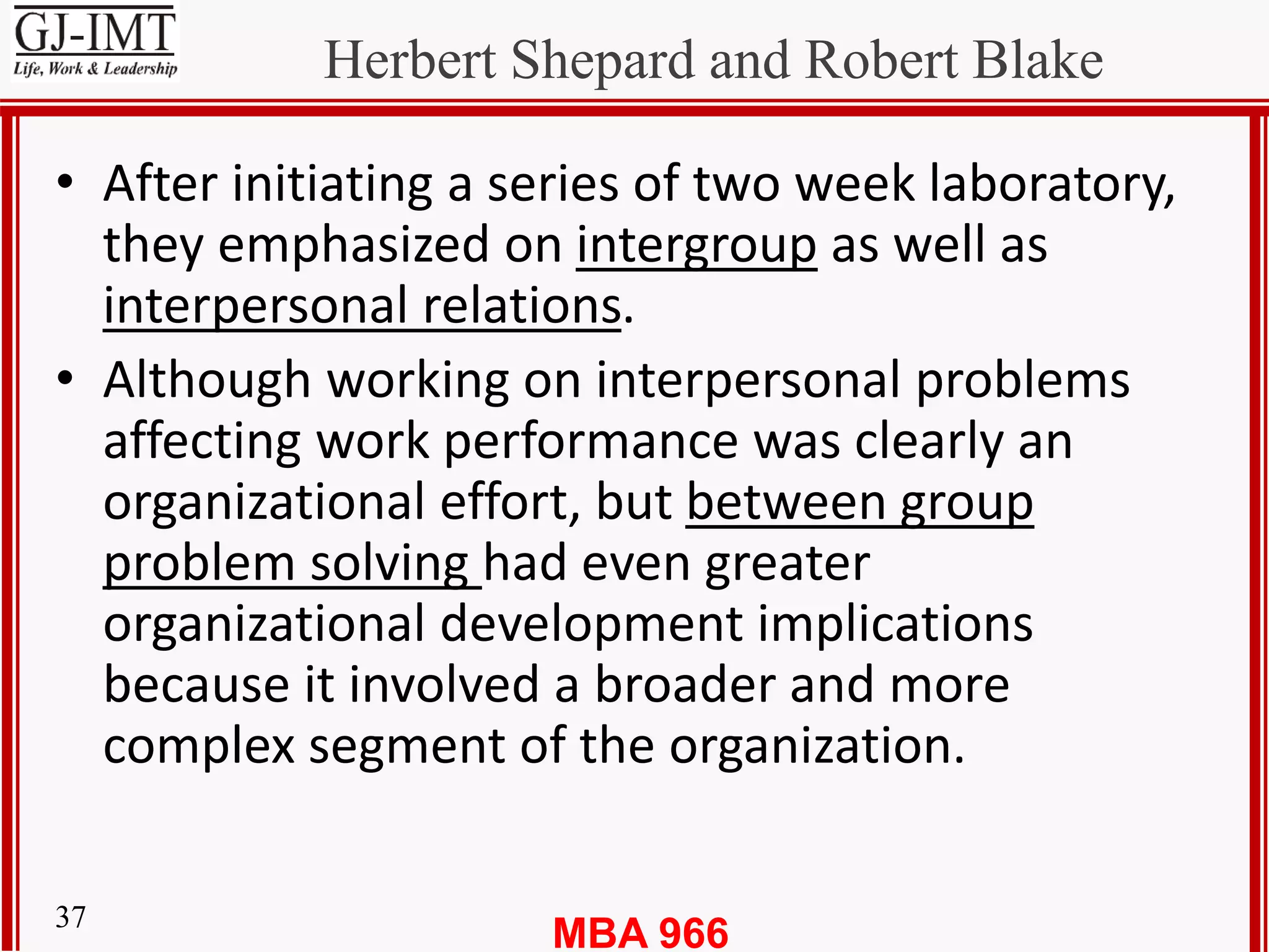 MBA 96637
Herbert Shepard and Robert Blake
• After initiating a series of two week laboratory,
they emphasized on intergroup as well as
interpersonal relations.
• Although working on interpersonal problems
affecting work performance was clearly an
organizational effort, but between group
problem solving had even greater
organizational development implications
because it involved a broader and more
complex segment of the organization.
 