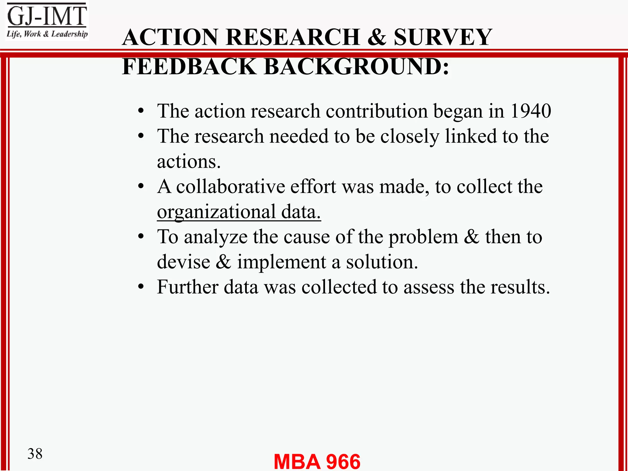 MBA 96638
ACTION RESEARCH & SURVEY
FEEDBACK BACKGROUND:
• The action research contribution began in 1940
• The research needed to be closely linked to the
actions.
• A collaborative effort was made, to collect the
organizational data.
• To analyze the cause of the problem & then to
devise & implement a solution.
• Further data was collected to assess the results.
 
