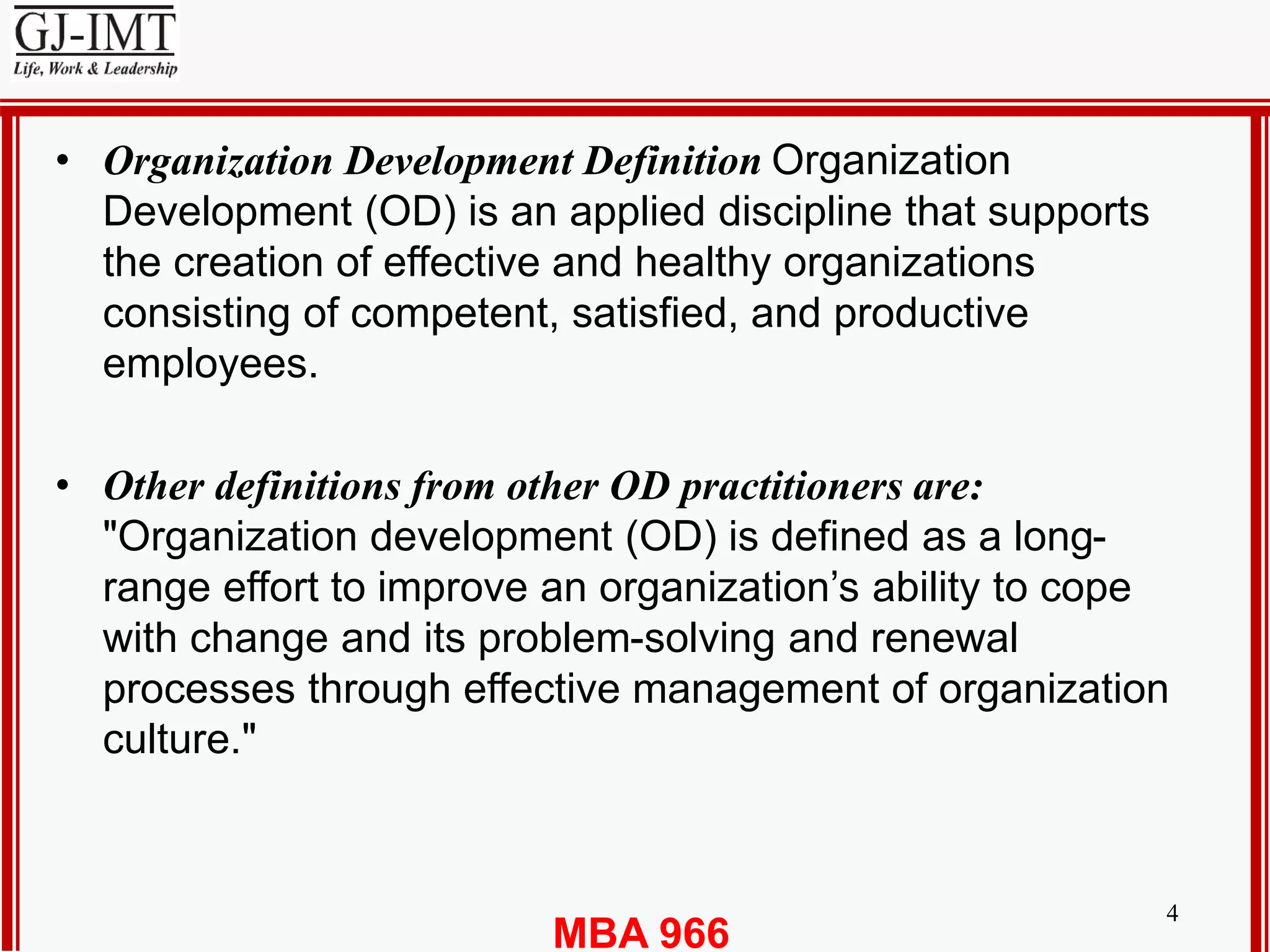 MBA 966
4
• Organization Development Definition Organization
Development (OD) is an applied discipline that supports
the creation of effective and healthy organizations
consisting of competent, satisfied, and productive
employees.
• Other definitions from other OD practitioners are:
"Organization development (OD) is defined as a long-
range effort to improve an organization’s ability to cope
with change and its problem-solving and renewal
processes through effective management of organization
culture."
 
