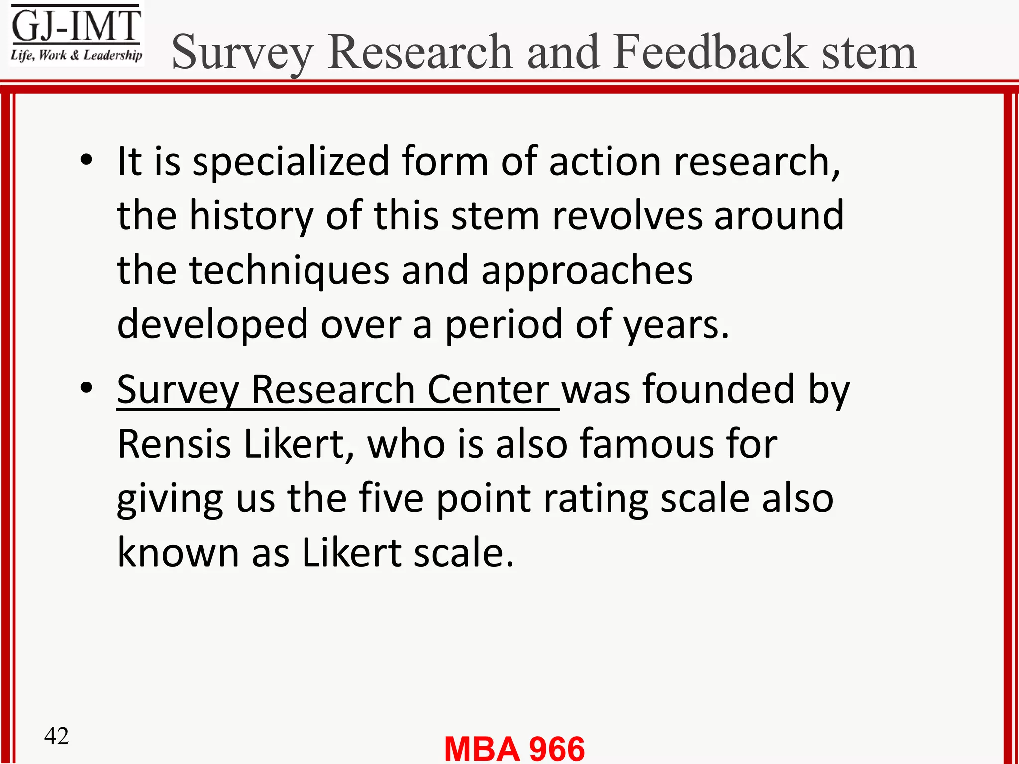 MBA 96642
Survey Research and Feedback stem
• It is specialized form of action research,
the history of this stem revolves around
the techniques and approaches
developed over a period of years.
• Survey Research Center was founded by
Rensis Likert, who is also famous for
giving us the five point rating scale also
known as Likert scale.
 