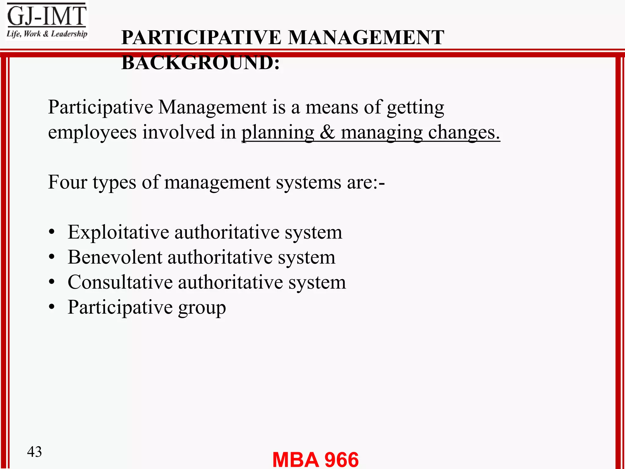 MBA 96643
PARTICIPATIVE MANAGEMENT
BACKGROUND:
Participative Management is a means of getting
employees involved in planning & managing changes.
Four types of management systems are:-
• Exploitative authoritative system
• Benevolent authoritative system
• Consultative authoritative system
• Participative group
 