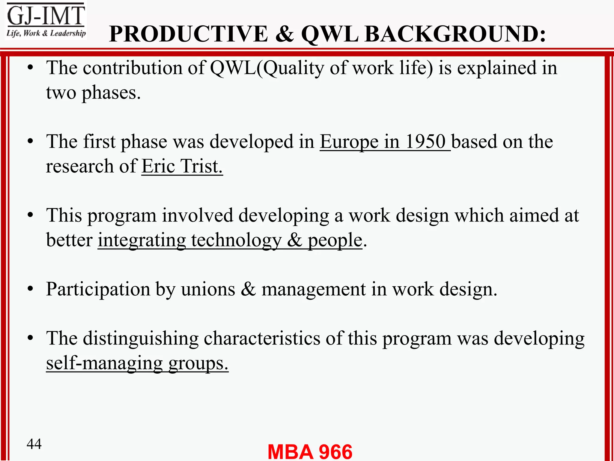 MBA 96644
PRODUCTIVE & QWL BACKGROUND:
• The contribution of QWL(Quality of work life) is explained in
two phases.
• The first phase was developed in Europe in 1950 based on the
research of Eric Trist.
• This program involved developing a work design which aimed at
better integrating technology & people.
• Participation by unions & management in work design.
• The distinguishing characteristics of this program was developing
self-managing groups.
 