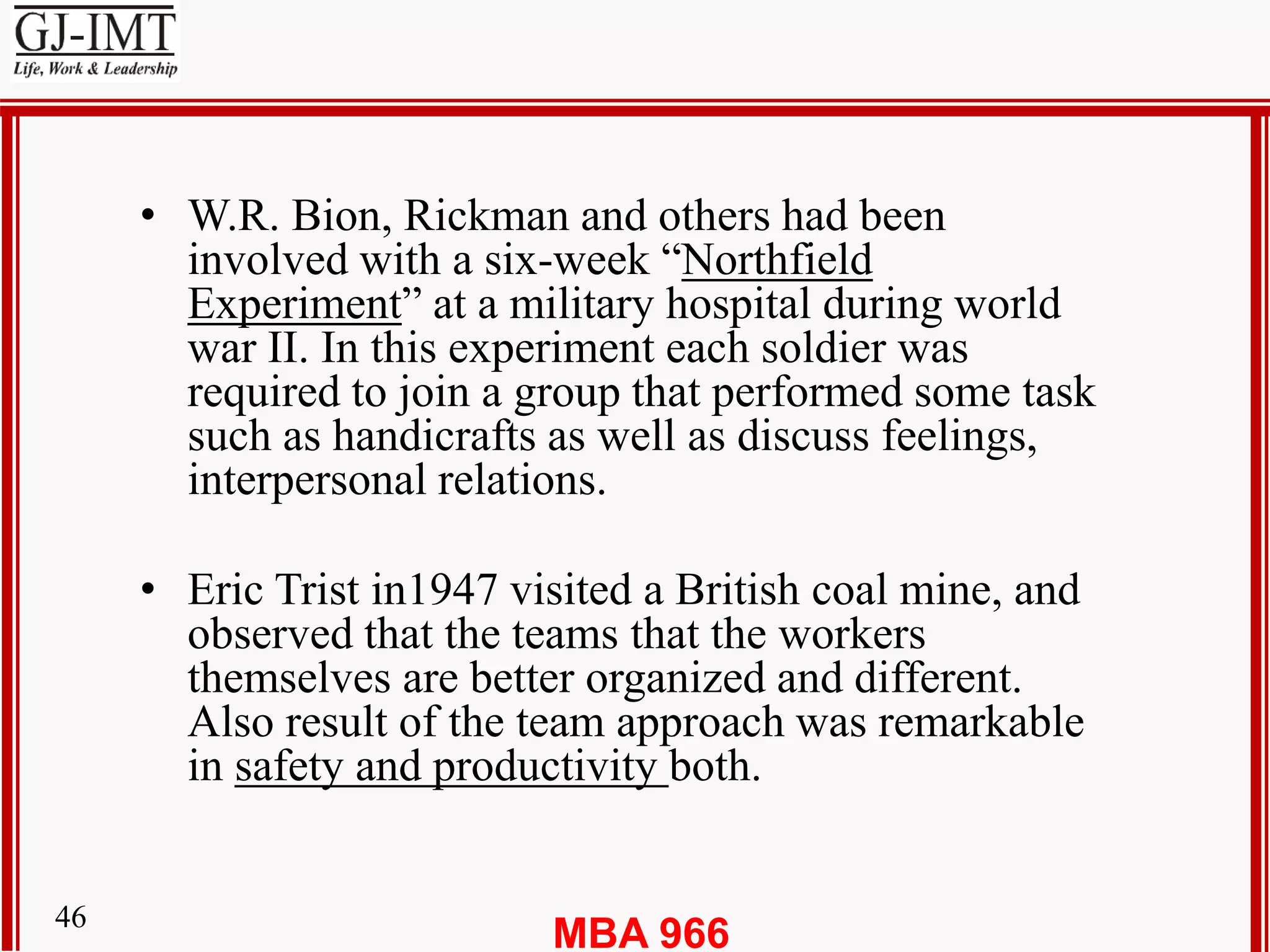 MBA 96646
• W.R. Bion, Rickman and others had been
involved with a six-week “Northfield
Experiment” at a military hospital during world
war II. In this experiment each soldier was
required to join a group that performed some task
such as handicrafts as well as discuss feelings,
interpersonal relations.
• Eric Trist in1947 visited a British coal mine, and
observed that the teams that the workers
themselves are better organized and different.
Also result of the team approach was remarkable
in safety and productivity both.
 