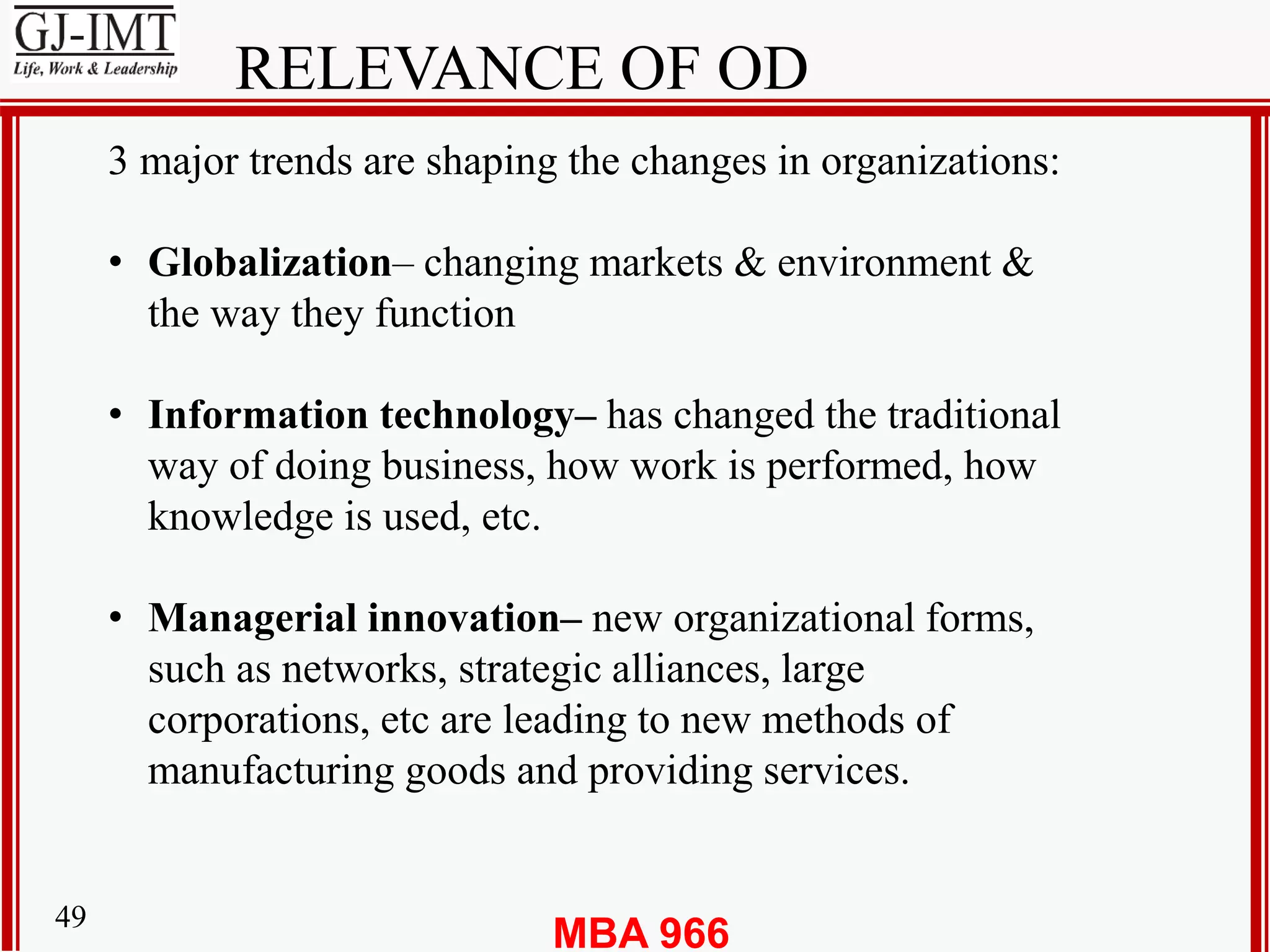 MBA 96649
RELEVANCE OF OD
3 major trends are shaping the changes in organizations:
• Globalization– changing markets & environment &
the way they function
• Information technology– has changed the traditional
way of doing business, how work is performed, how
knowledge is used, etc.
• Managerial innovation– new organizational forms,
such as networks, strategic alliances, large
corporations, etc are leading to new methods of
manufacturing goods and providing services.
 
