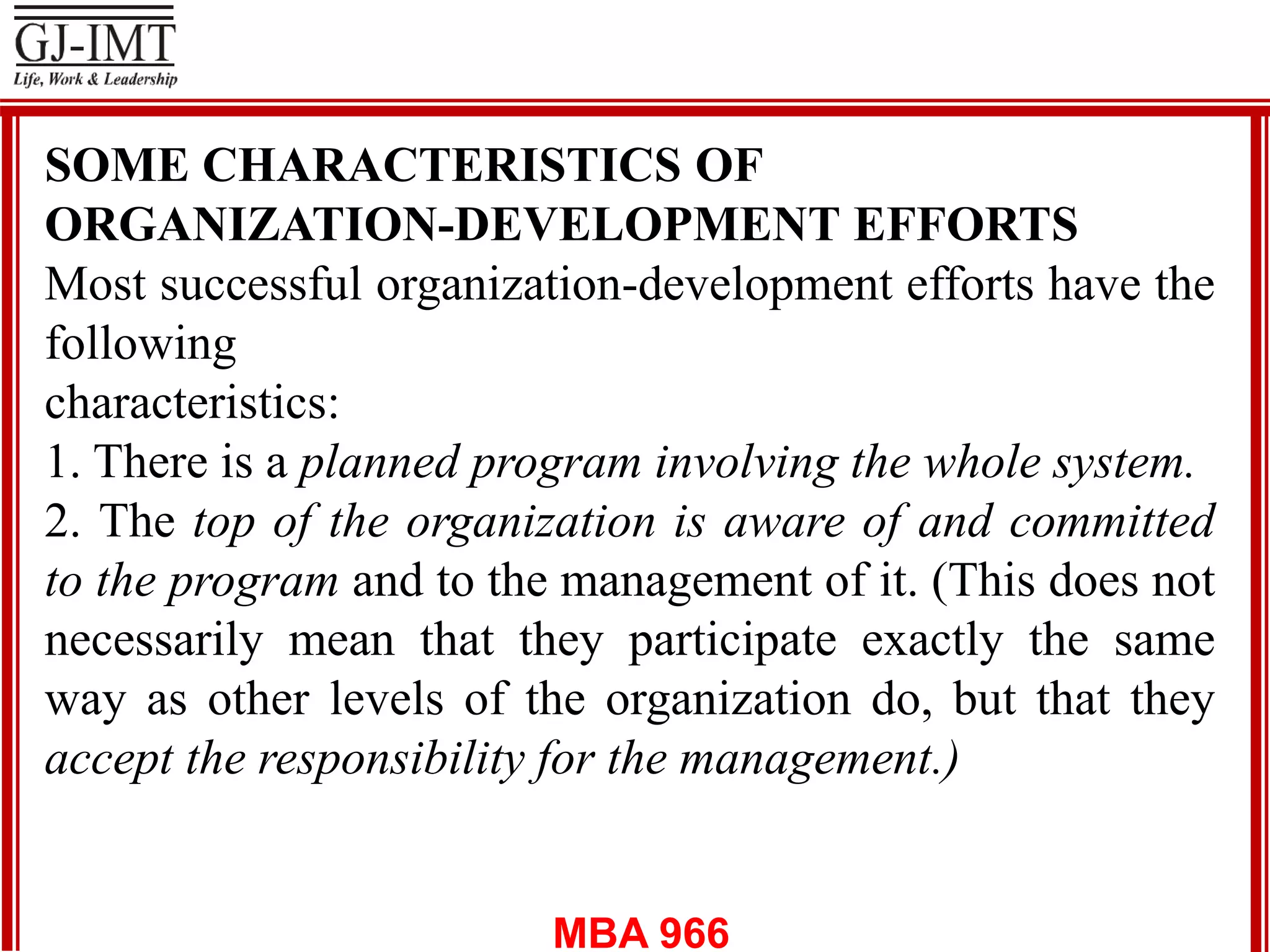 MBA 966
SOME CHARACTERISTICS OF
ORGANIZATION-DEVELOPMENT EFFORTS
Most successful organization-development efforts have the
following
characteristics:
1. There is a planned program involving the whole system.
2. The top of the organization is aware of and committed
to the program and to the management of it. (This does not
necessarily mean that they participate exactly the same
way as other levels of the organization do, but that they
accept the responsibility for the management.)
 
