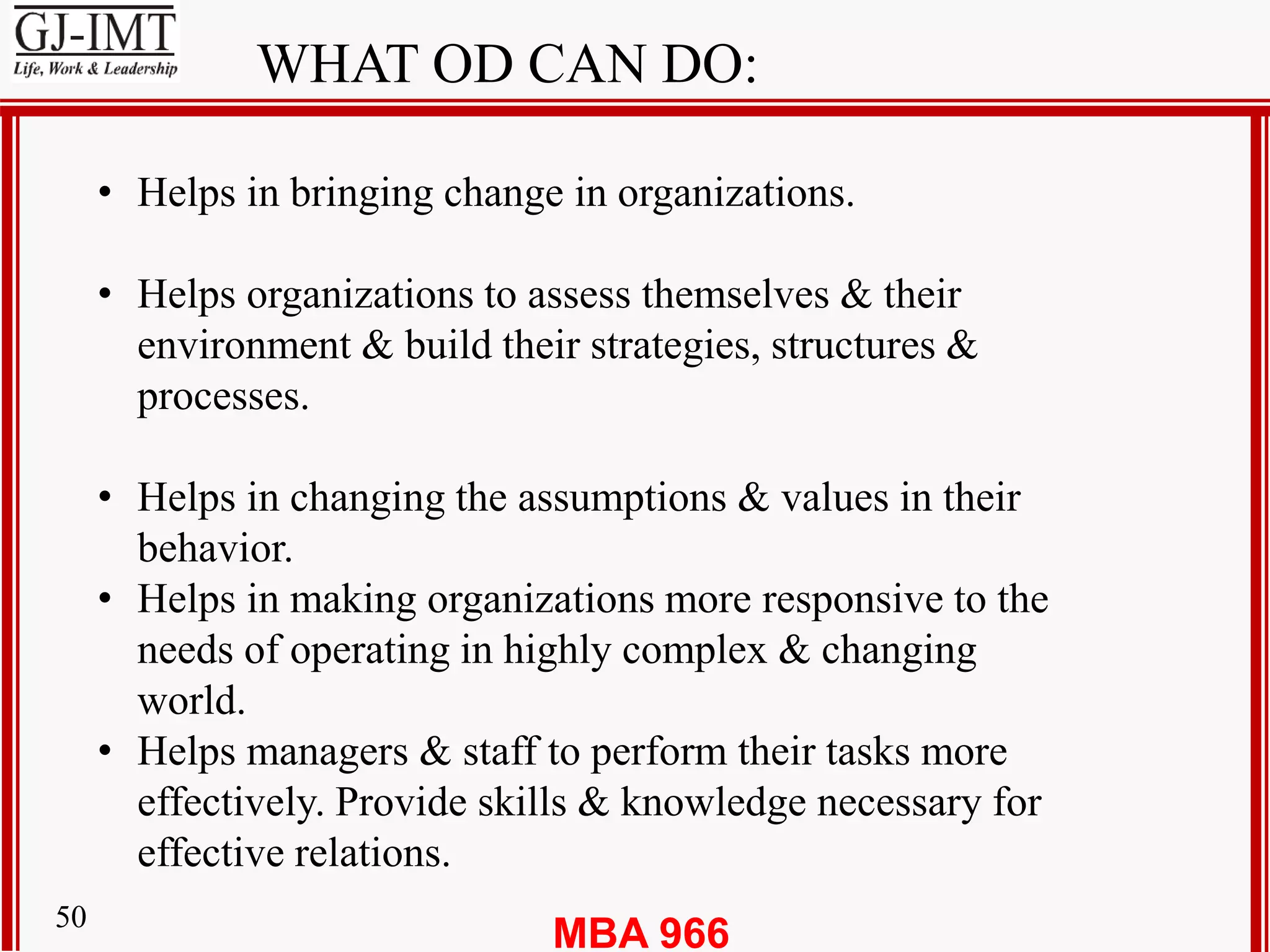 MBA 96650
WHAT OD CAN DO:
• Helps in bringing change in organizations.
• Helps organizations to assess themselves & their
environment & build their strategies, structures &
processes.
• Helps in changing the assumptions & values in their
behavior.
• Helps in making organizations more responsive to the
needs of operating in highly complex & changing
world.
• Helps managers & staff to perform their tasks more
effectively. Provide skills & knowledge necessary for
effective relations.
 