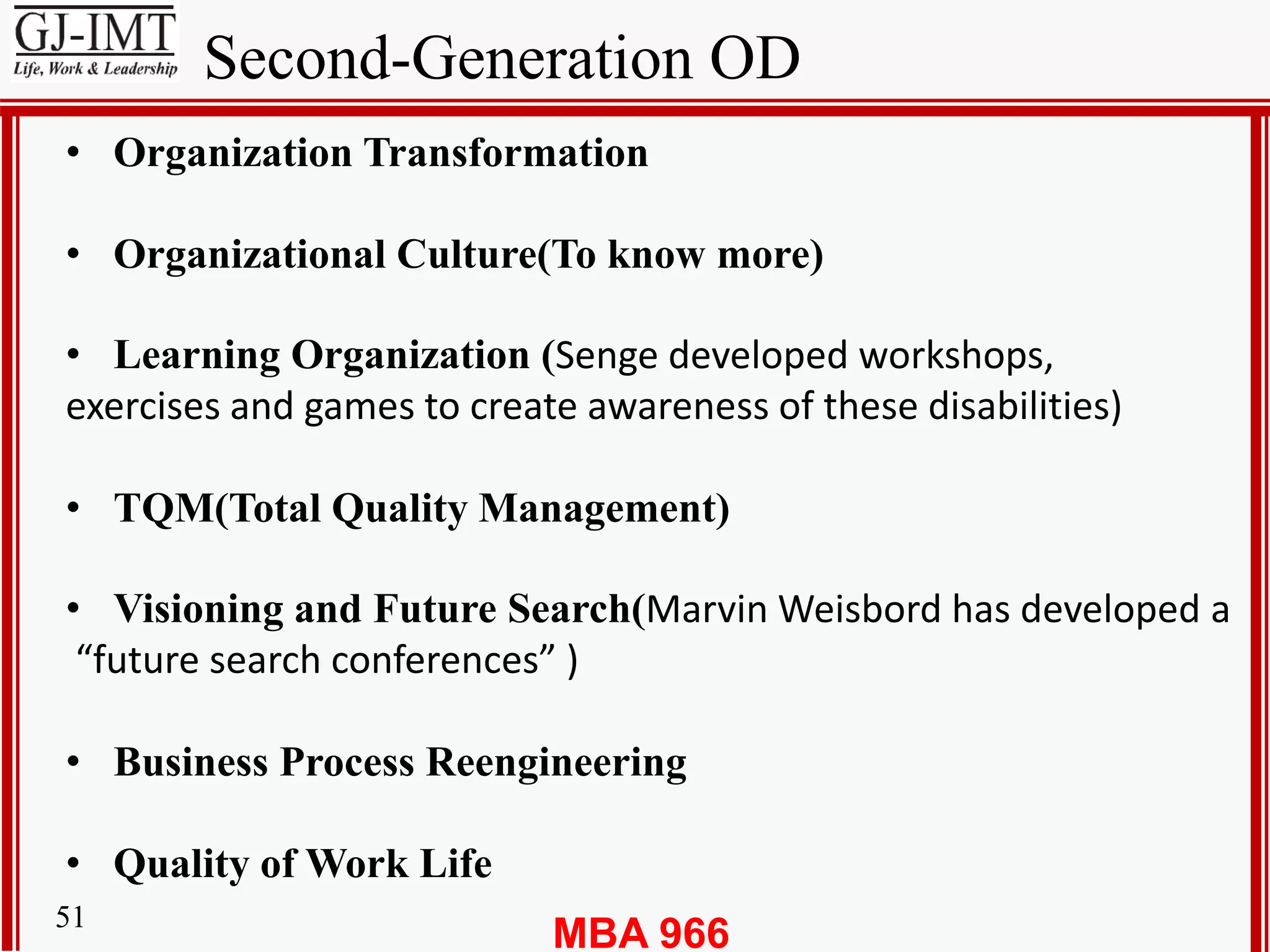 MBA 96651
Second-Generation OD
• Organization Transformation
• Organizational Culture(To know more)
• Learning Organization (Senge developed workshops,
exercises and games to create awareness of these disabilities)
• TQM(Total Quality Management)
• Visioning and Future Search(Marvin Weisbord has developed a
“future search conferences” )
• Business Process Reengineering
• Quality of Work Life
 