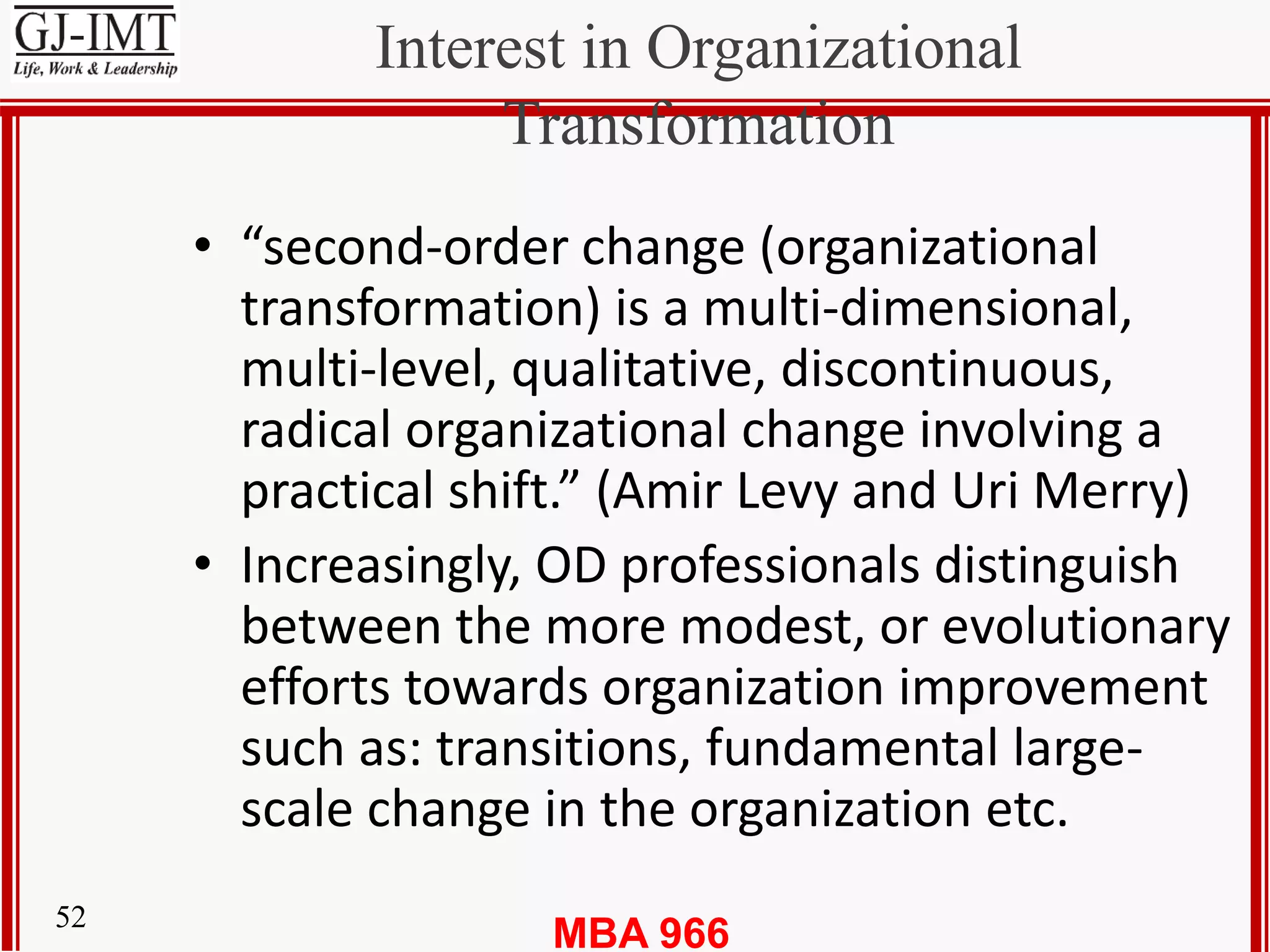 MBA 96652
Interest in Organizational
Transformation
• “second-order change (organizational
transformation) is a multi-dimensional,
multi-level, qualitative, discontinuous,
radical organizational change involving a
practical shift.” (Amir Levy and Uri Merry)
• Increasingly, OD professionals distinguish
between the more modest, or evolutionary
efforts towards organization improvement
such as: transitions, fundamental large-
scale change in the organization etc.
 
