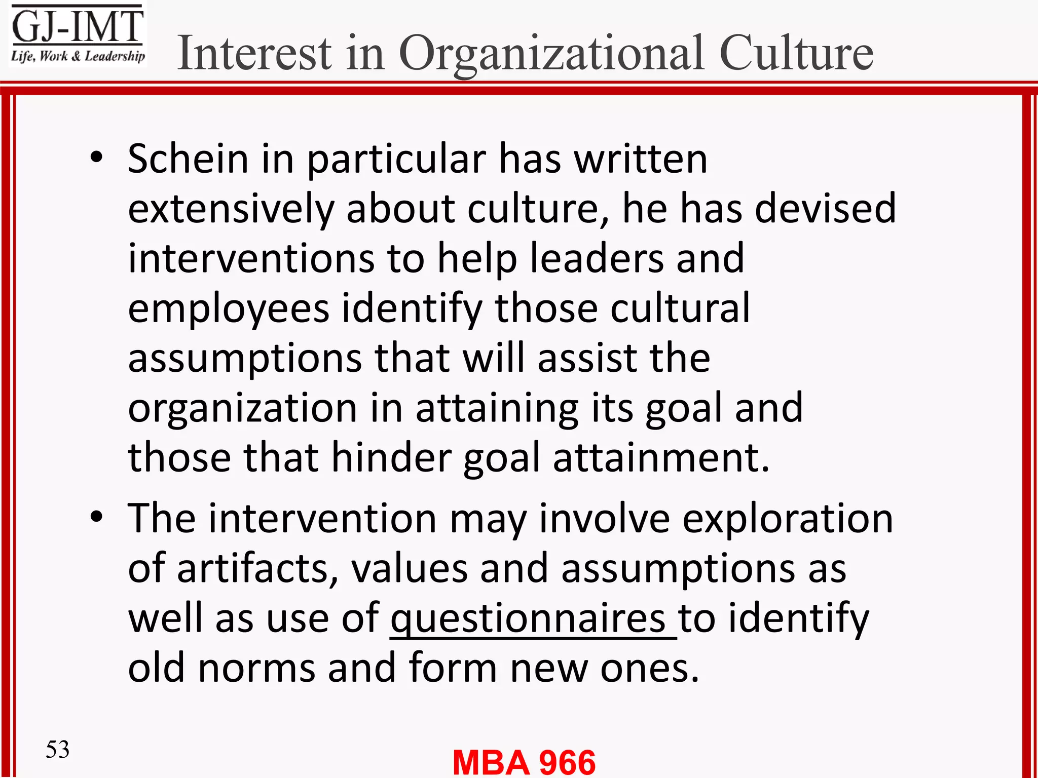 MBA 96653
Interest in Organizational Culture
• Schein in particular has written
extensively about culture, he has devised
interventions to help leaders and
employees identify those cultural
assumptions that will assist the
organization in attaining its goal and
those that hinder goal attainment.
• The intervention may involve exploration
of artifacts, values and assumptions as
well as use of questionnaires to identify
old norms and form new ones.
 