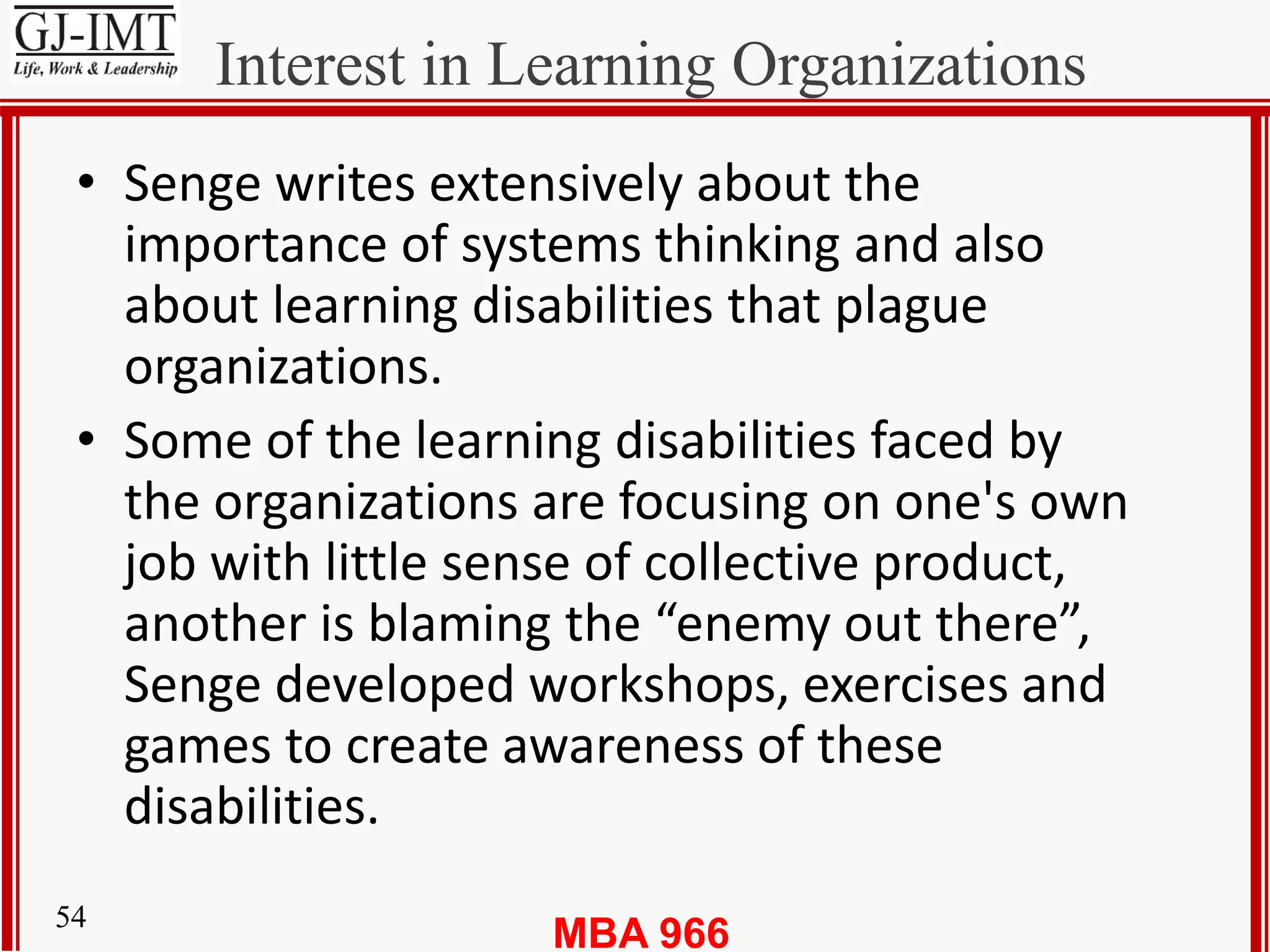 MBA 96654
Interest in Learning Organizations
• Senge writes extensively about the
importance of systems thinking and also
about learning disabilities that plague
organizations.
• Some of the learning disabilities faced by
the organizations are focusing on one's own
job with little sense of collective product,
another is blaming the “enemy out there”,
Senge developed workshops, exercises and
games to create awareness of these
disabilities.
 