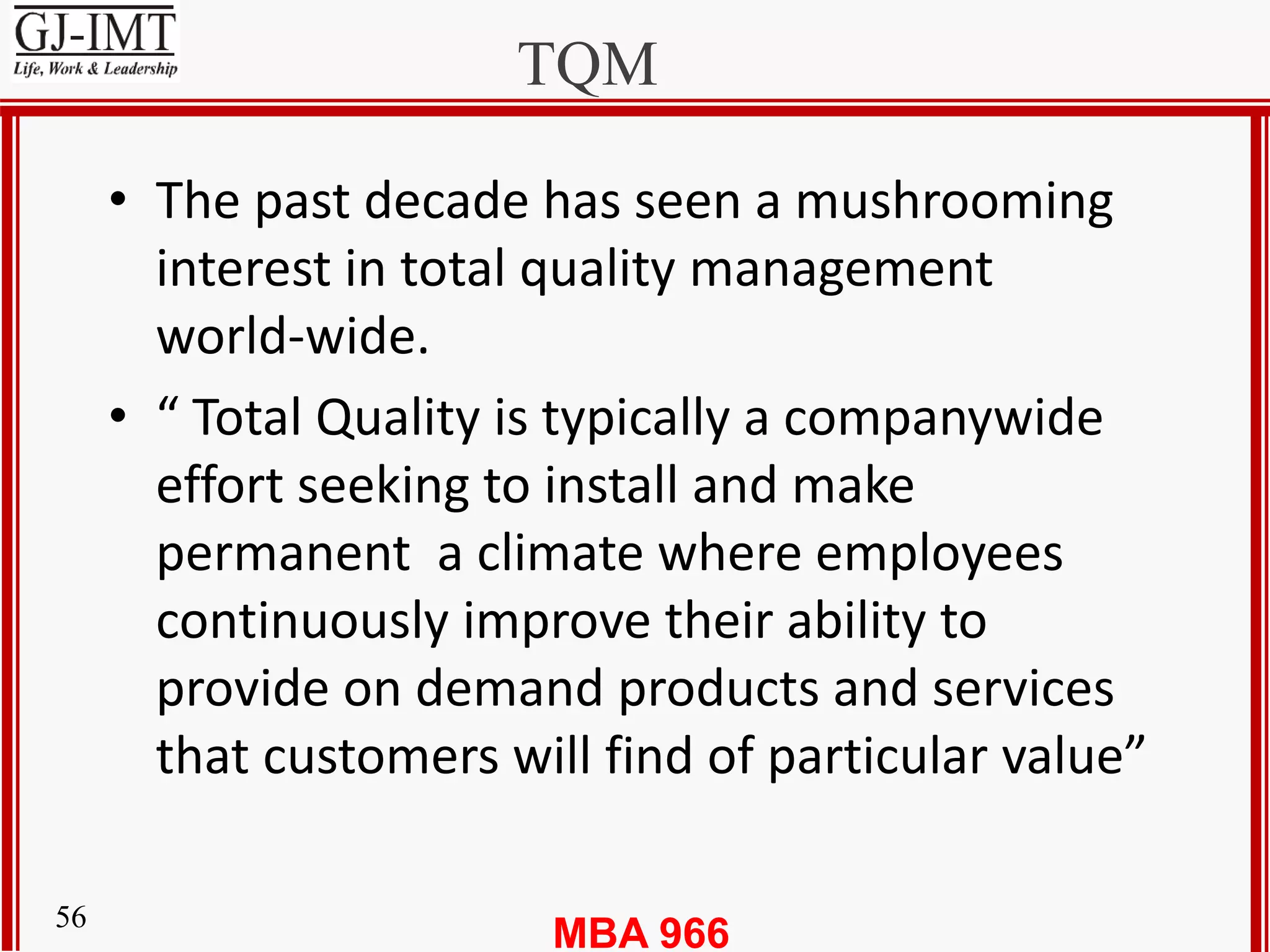 MBA 96656
TQM
• The past decade has seen a mushrooming
interest in total quality management
world-wide.
• “ Total Quality is typically a companywide
effort seeking to install and make
permanent a climate where employees
continuously improve their ability to
provide on demand products and services
that customers will find of particular value”
 