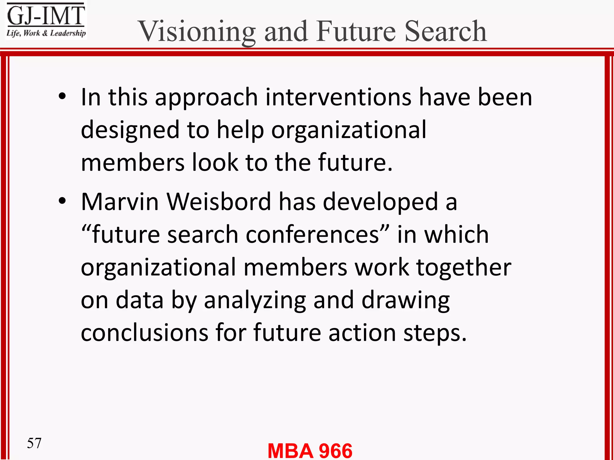 MBA 96657
Visioning and Future Search
• In this approach interventions have been
designed to help organizational
members look to the future.
• Marvin Weisbord has developed a
“future search conferences” in which
organizational members work together
on data by analyzing and drawing
conclusions for future action steps.
 