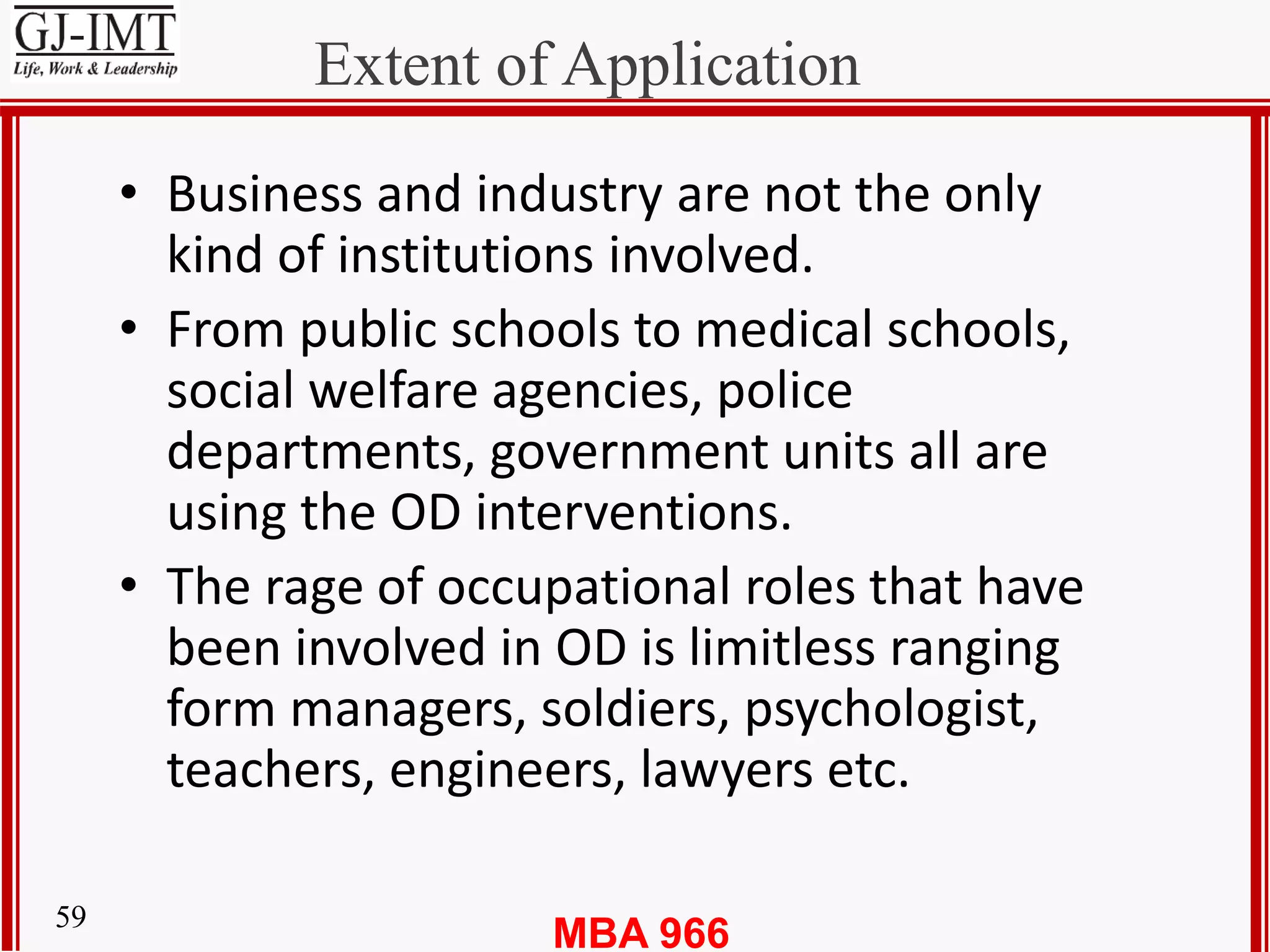 MBA 96659
Extent of Application
• Business and industry are not the only
kind of institutions involved.
• From public schools to medical schools,
social welfare agencies, police
departments, government units all are
using the OD interventions.
• The rage of occupational roles that have
been involved in OD is limitless ranging
form managers, soldiers, psychologist,
teachers, engineers, lawyers etc.
 
