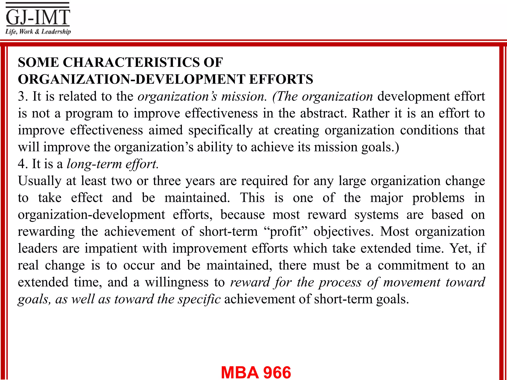 MBA 966
SOME CHARACTERISTICS OF
ORGANIZATION-DEVELOPMENT EFFORTS
3. It is related to the organization’s mission. (The organization development effort
is not a program to improve effectiveness in the abstract. Rather it is an effort to
improve effectiveness aimed specifically at creating organization conditions that
will improve the organization’s ability to achieve its mission goals.)
4. It is a long-term effort.
Usually at least two or three years are required for any large organization change
to take effect and be maintained. This is one of the major problems in
organization-development efforts, because most reward systems are based on
rewarding the achievement of short-term “profit” objectives. Most organization
leaders are impatient with improvement efforts which take extended time. Yet, if
real change is to occur and be maintained, there must be a commitment to an
extended time, and a willingness to reward for the process of movement toward
goals, as well as toward the specific achievement of short-term goals.
 