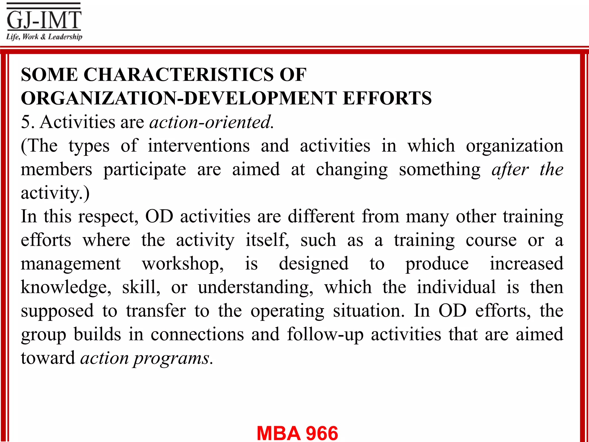 MBA 966
SOME CHARACTERISTICS OF
ORGANIZATION-DEVELOPMENT EFFORTS
5. Activities are action-oriented.
(The types of interventions and activities in which organization
members participate are aimed at changing something after the
activity.)
In this respect, OD activities are different from many other training
efforts where the activity itself, such as a training course or a
management workshop, is designed to produce increased
knowledge, skill, or understanding, which the individual is then
supposed to transfer to the operating situation. In OD efforts, the
group builds in connections and follow-up activities that are aimed
toward action programs.
 