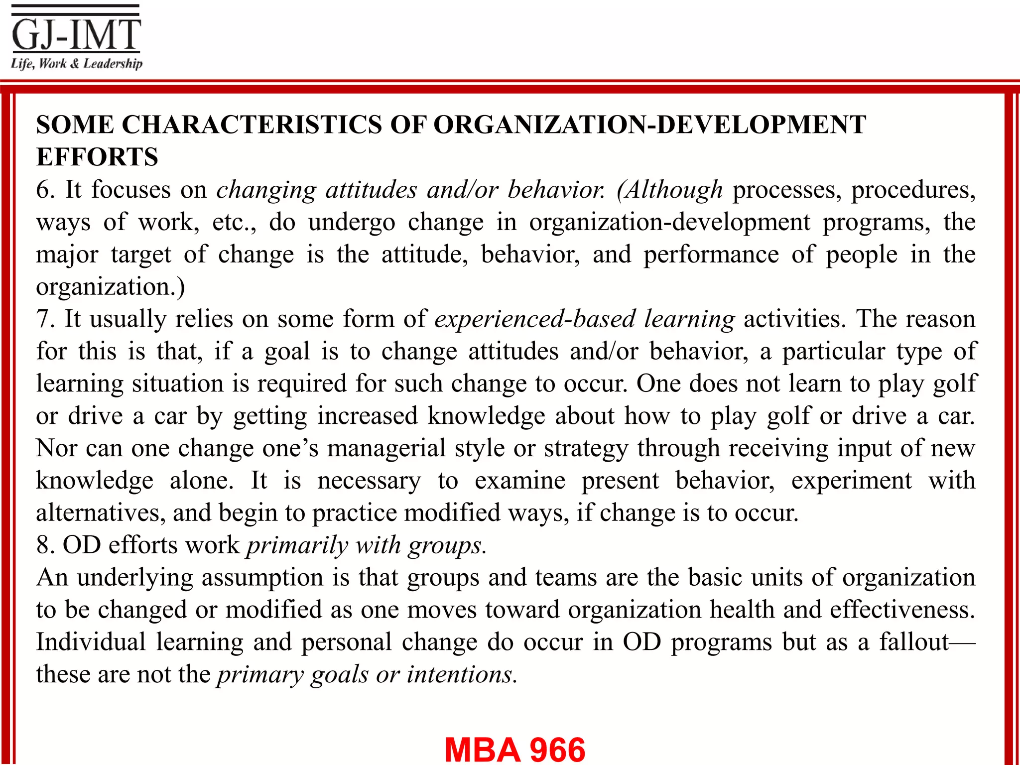 MBA 966
SOME CHARACTERISTICS OF ORGANIZATION-DEVELOPMENT
EFFORTS
6. It focuses on changing attitudes and/or behavior. (Although processes, procedures,
ways of work, etc., do undergo change in organization-development programs, the
major target of change is the attitude, behavior, and performance of people in the
organization.)
7. It usually relies on some form of experienced-based learning activities. The reason
for this is that, if a goal is to change attitudes and/or behavior, a particular type of
learning situation is required for such change to occur. One does not learn to play golf
or drive a car by getting increased knowledge about how to play golf or drive a car.
Nor can one change one’s managerial style or strategy through receiving input of new
knowledge alone. It is necessary to examine present behavior, experiment with
alternatives, and begin to practice modified ways, if change is to occur.
8. OD efforts work primarily with groups.
An underlying assumption is that groups and teams are the basic units of organization
to be changed or modified as one moves toward organization health and effectiveness.
Individual learning and personal change do occur in OD programs but as a fallout—
these are not the primary goals or intentions.
 