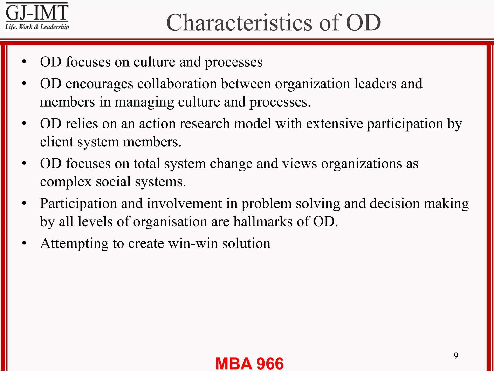 MBA 966
Characteristics of OD
9
• OD focuses on culture and processes
• OD encourages collaboration between organization leaders and
members in managing culture and processes.
• OD relies on an action research model with extensive participation by
client system members.
• OD focuses on total system change and views organizations as
complex social systems.
• Participation and involvement in problem solving and decision making
by all levels of organisation are hallmarks of OD.
• Attempting to create win-win solution
 