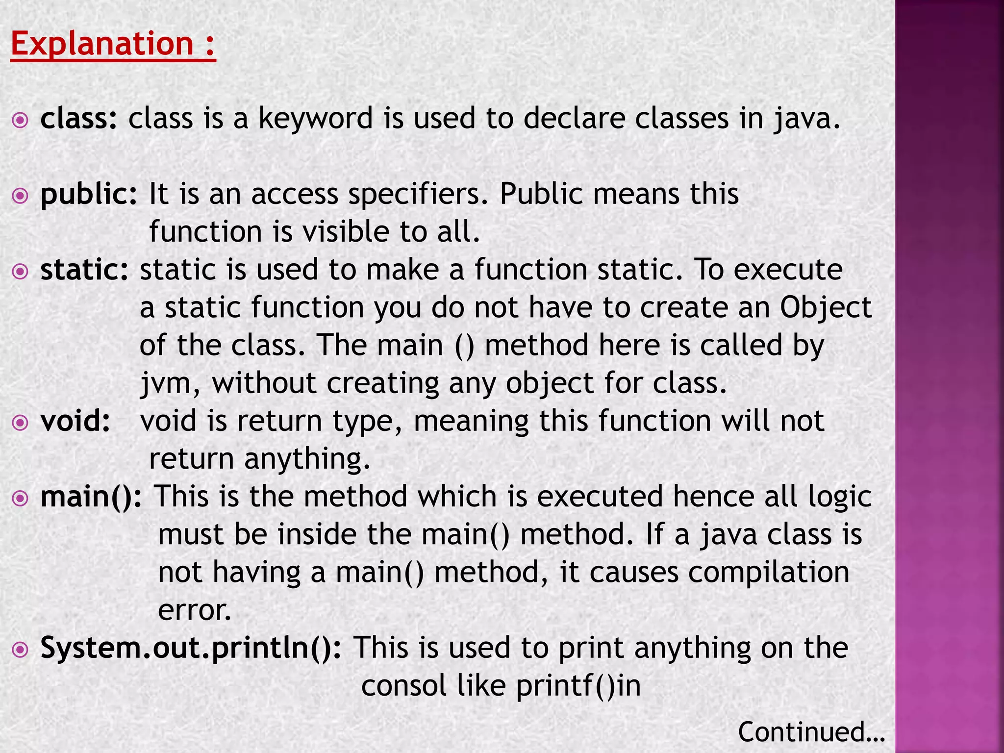 Explanation :
 class: class is a keyword is used to declare classes in java.
 public: It is an access specifiers. Public means this
function is visible to all.
 static: static is used to make a function static. To execute
a static function you do not have to create an Object
of the class. The main () method here is called by
jvm, without creating any object for class.
 void: void is return type, meaning this function will not
return anything.
 main(): This is the method which is executed hence all logic
must be inside the main() method. If a java class is
not having a main() method, it causes compilation
error.
 System.out.println(): This is used to print anything on the
consol like printf()in
Continued…
 