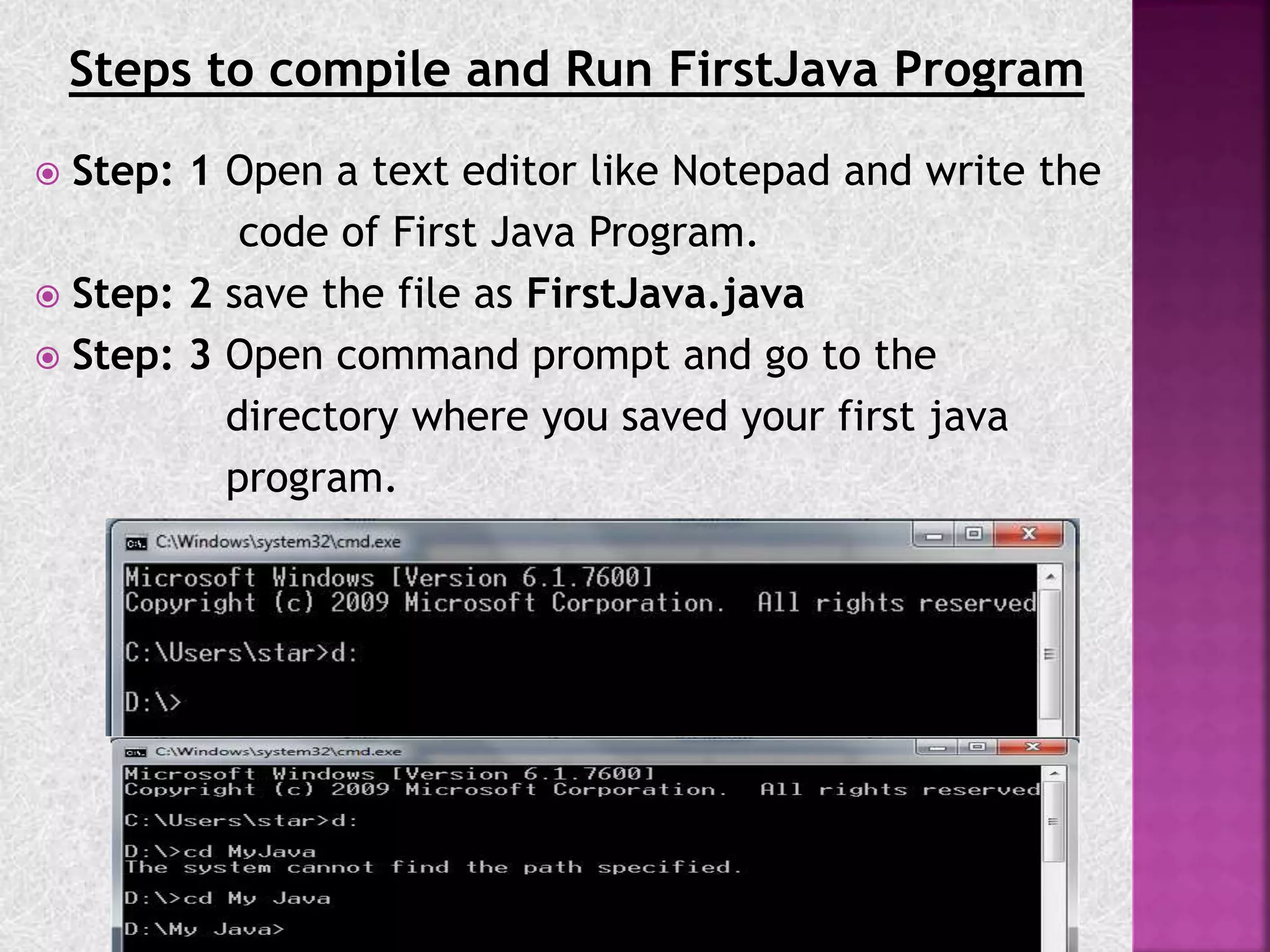 Steps to compile and Run FirstJava Program
 Step: 1 Open a text editor like Notepad and write the
code of First Java Program.
 Step: 2 save the file as FirstJava.java
 Step: 3 Open command prompt and go to the
directory where you saved your first java
program.
 