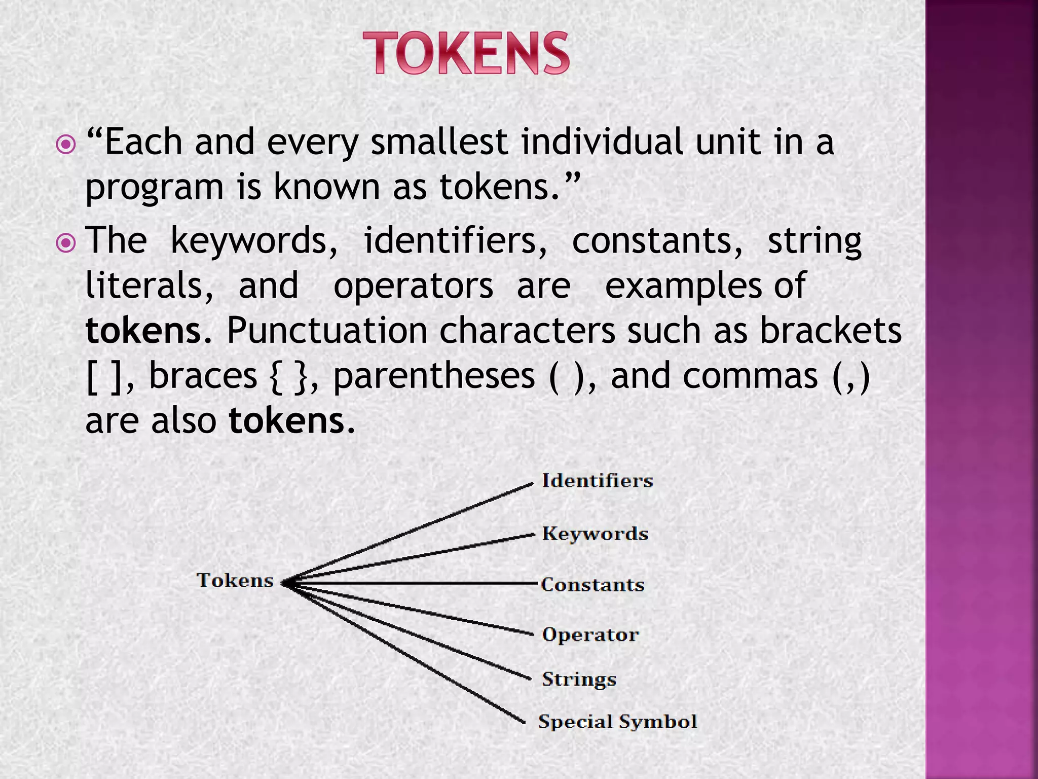  “Each and every smallest individual unit in a
program is known as tokens.”
 The keywords, identifiers, constants, string
literals, and operators are examples of
tokens. Punctuation characters such as brackets
[ ], braces { }, parentheses ( ), and commas (,)
are also tokens.
 