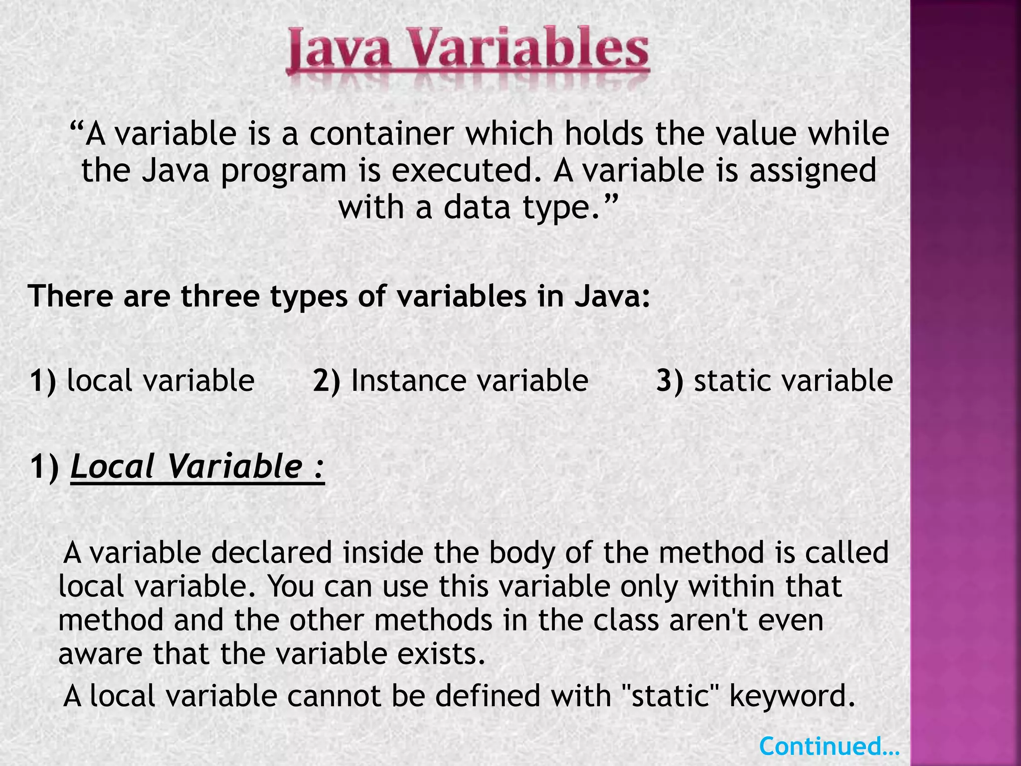 “A variable is a container which holds the value while
the Java program is executed. A variable is assigned
with a data type.”
There are three types of variables in Java:
1) local variable 2) Instance variable 3) static variable
1) Local Variable :
A variable declared inside the body of the method is called
local variable. You can use this variable only within that
method and the other methods in the class aren't even
aware that the variable exists.
A local variable cannot be defined with "static" keyword.
Continued…
 