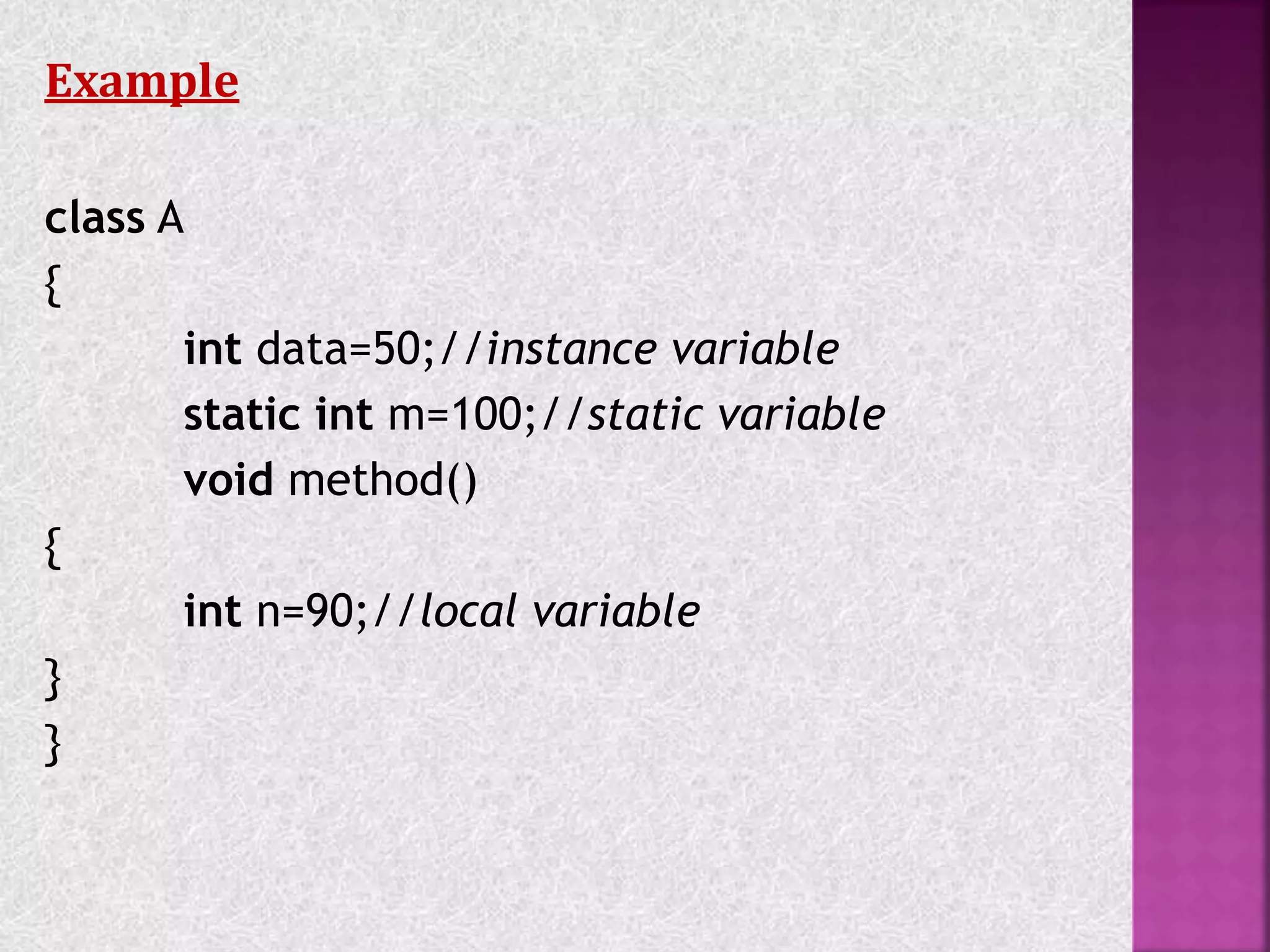 Example
class A
{
int data=50;//instance variable
static int m=100;//static variable
void method()
{
int n=90;//local variable
}
}
 