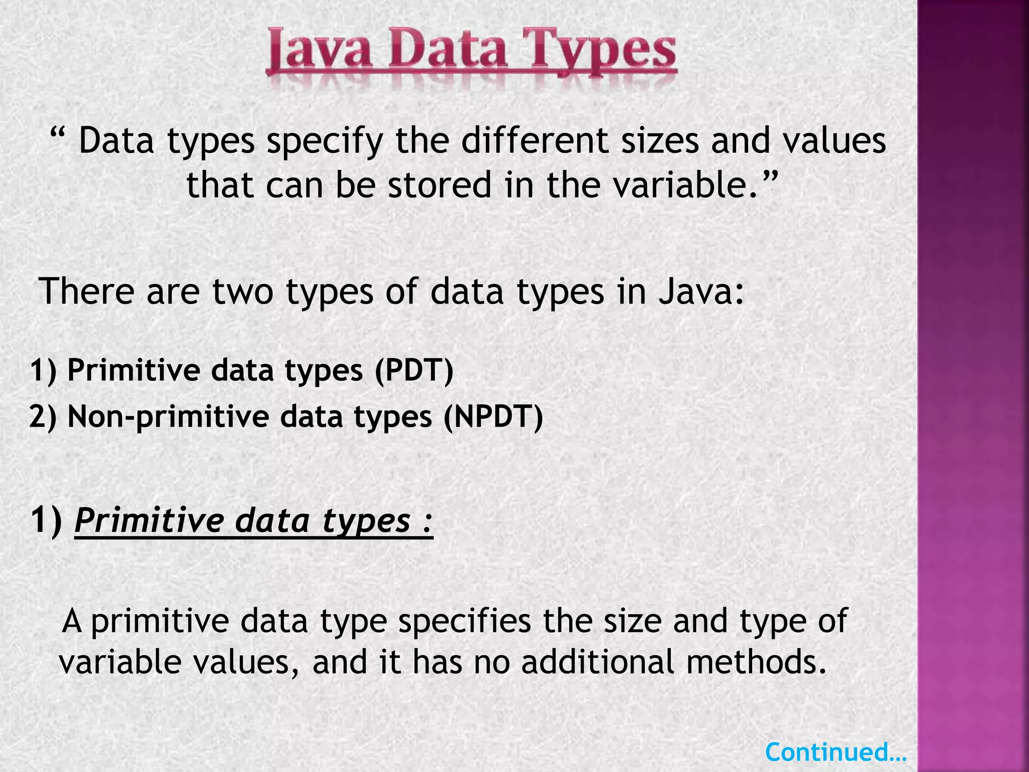 “ Data types specify the different sizes and values
that can be stored in the variable.”
There are two types of data types in Java:
1) Primitive data types (PDT)
2) Non-primitive data types (NPDT)
1) Primitive data types :
A primitive data type specifies the size and type of
variable values, and it has no additional methods.
Continued…
 