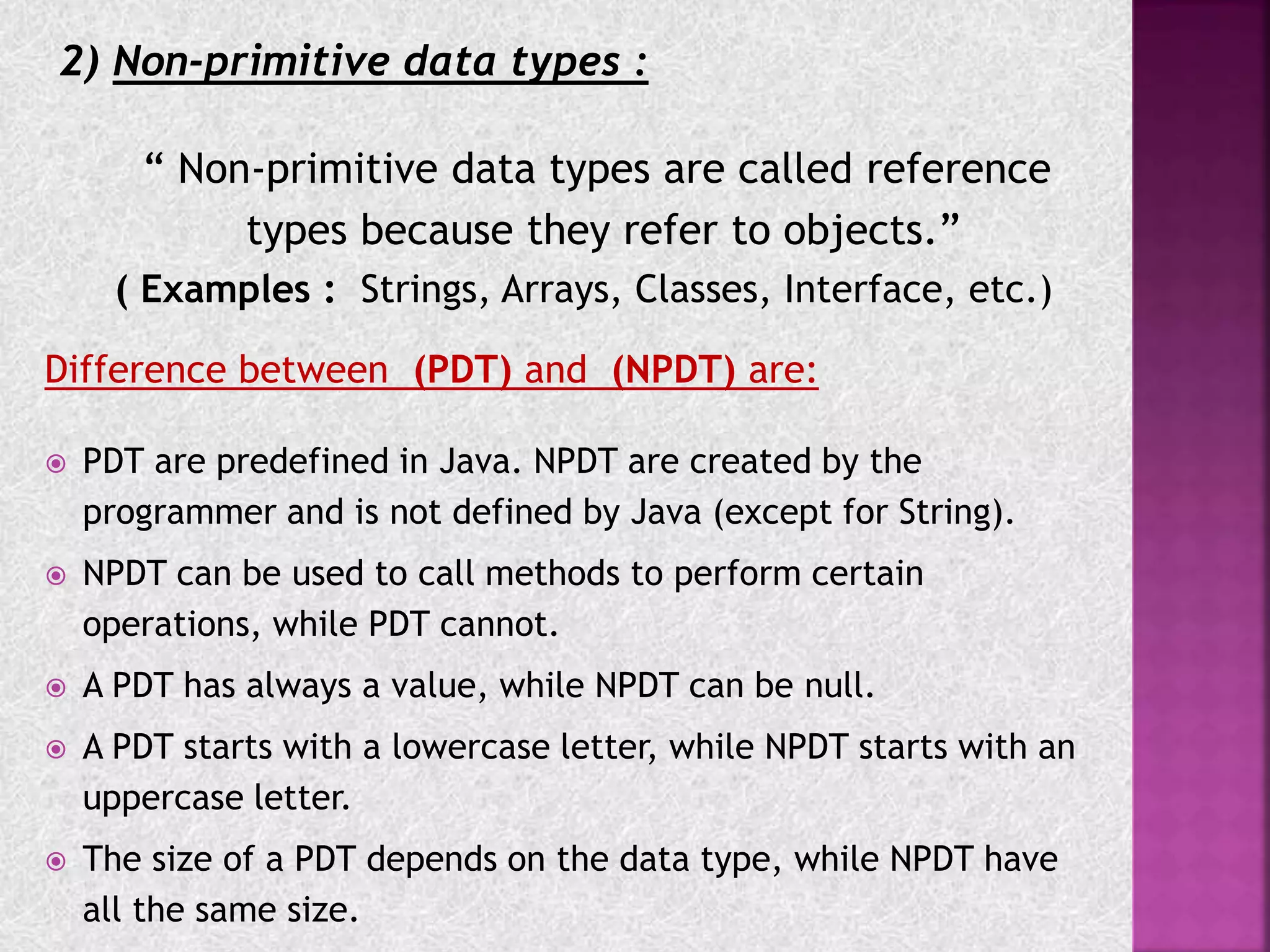 2) Non-primitive data types :
“ Non-primitive data types are called reference
types because they refer to objects.”
( Examples : Strings, Arrays, Classes, Interface, etc.)
Difference between (PDT) and (NPDT) are:
 PDT are predefined in Java. NPDT are created by the
programmer and is not defined by Java (except for String).
 NPDT can be used to call methods to perform certain
operations, while PDT cannot.
 A PDT has always a value, while NPDT can be null.
 A PDT starts with a lowercase letter, while NPDT starts with an
uppercase letter.
 The size of a PDT depends on the data type, while NPDT have
all the same size.
 