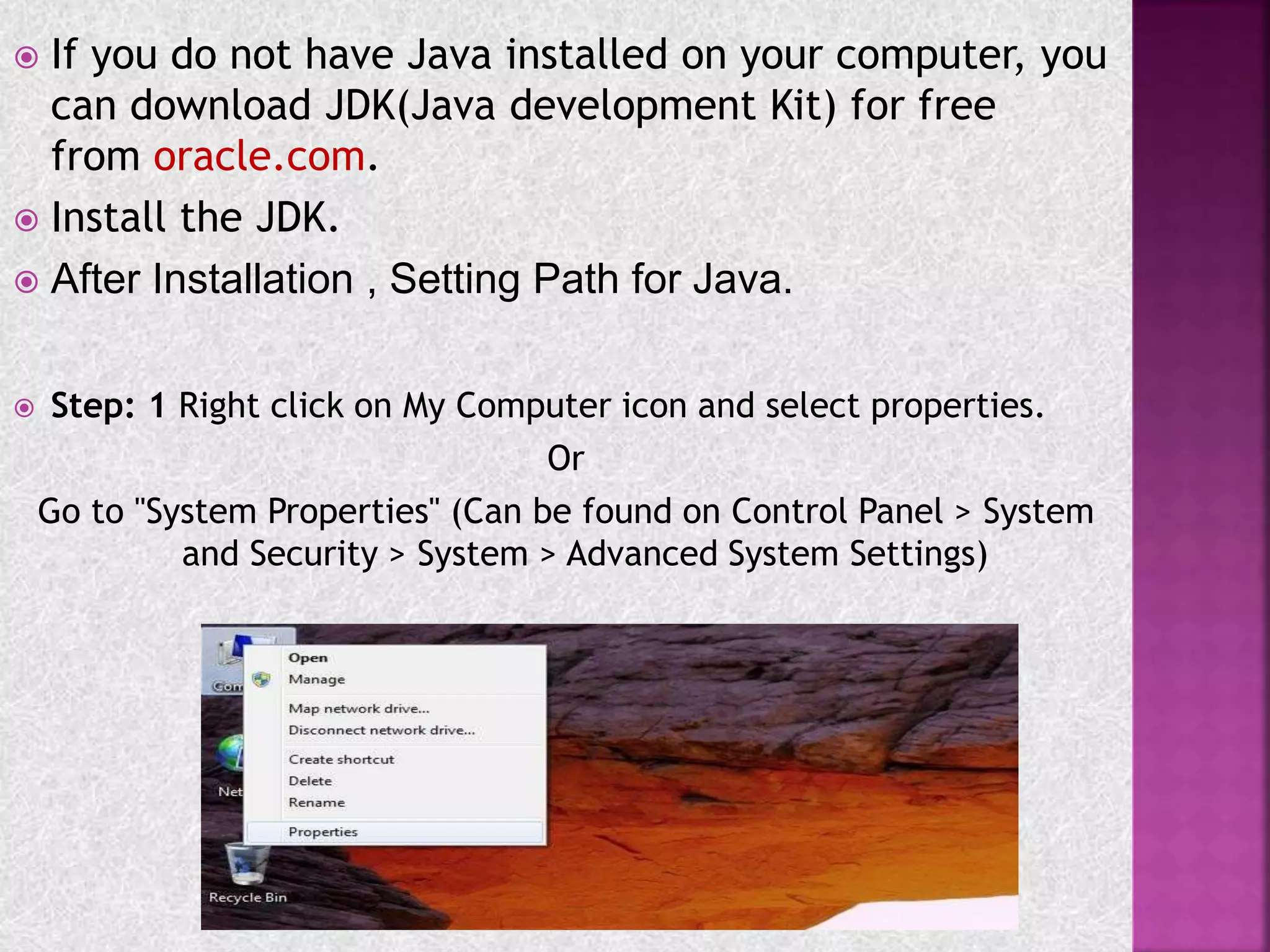  If you do not have Java installed on your computer, you
can download JDK(Java development Kit) for free
from oracle.com.
 Install the JDK.
 After Installation , Setting Path for Java.
 Step: 1 Right click on My Computer icon and select properties.
Or
Go to "System Properties" (Can be found on Control Panel > System
and Security > System > Advanced System Settings)
 